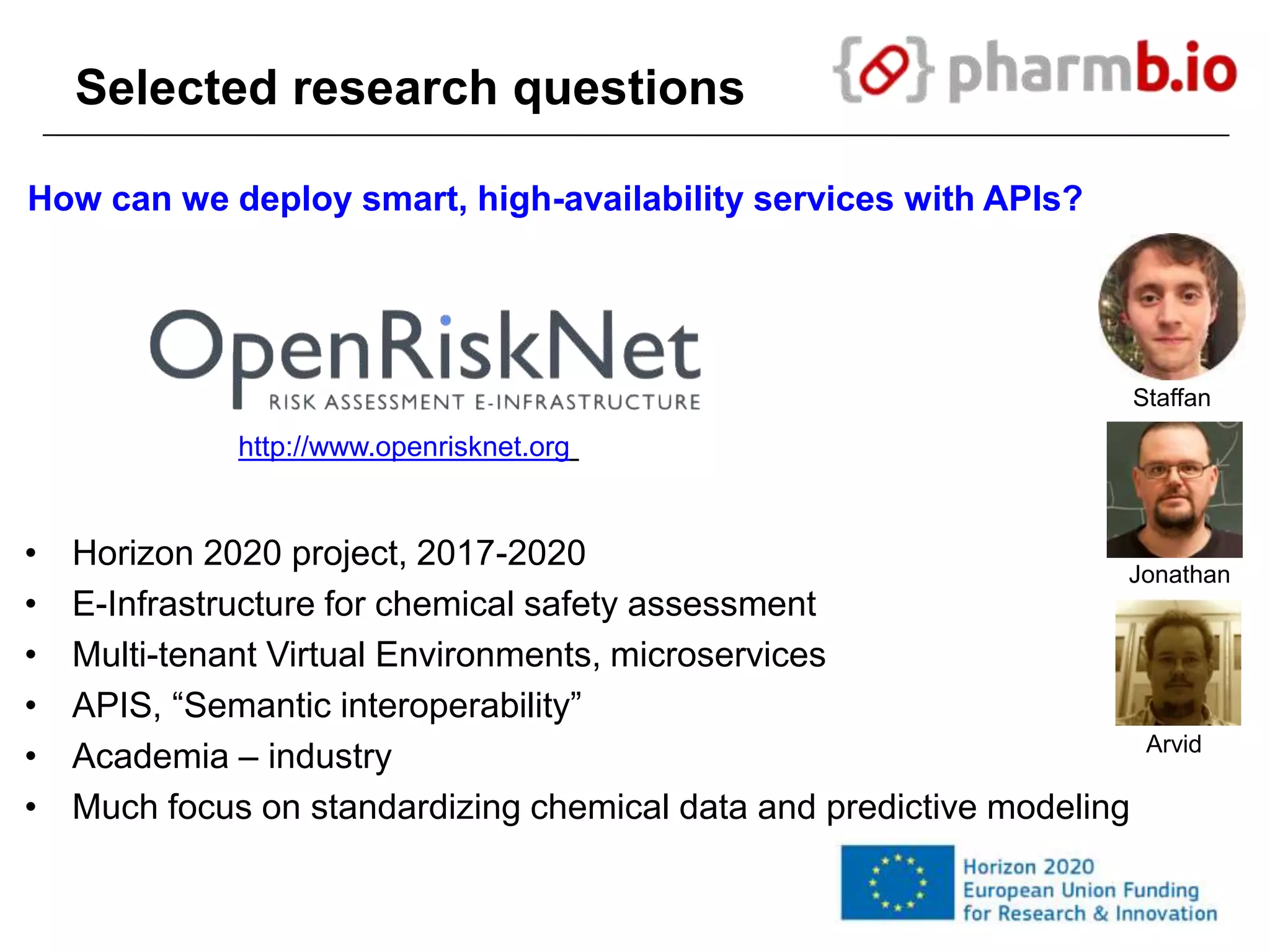 Selected research questions
How can we deploy smart, high-availability services with APIs?
http://www.openrisknet.org
• Horizon 2020 project, 2017-2020
• E-Infrastructure for chemical safety assessment
• Multi-tenant Virtual Environments, microservices
• APIS, “Semantic interoperability”
• Academia – industry
• Much focus on standardizing chemical data and predictive modeling
Staffan
Jonathan
Arvid
 
