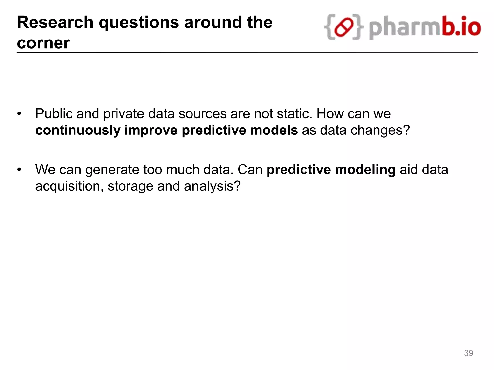 Research questions around the
corner
• Public and private data sources are not static. How can we
continuously improve predictive models as data changes?
• We can generate too much data. Can predictive modeling aid data
acquisition, storage and analysis?
39
 