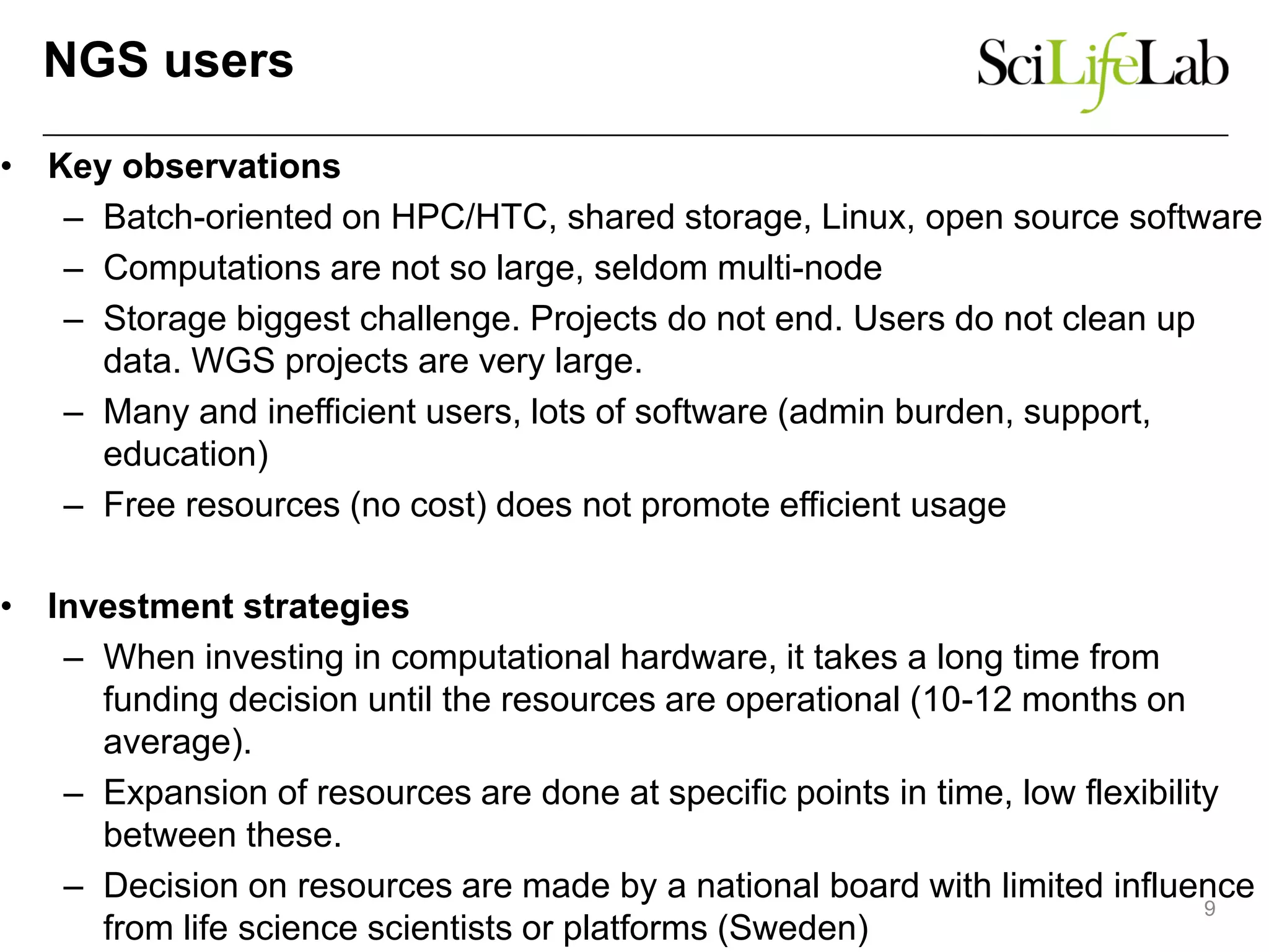 NGS users
• Key observations
– Batch-oriented on HPC/HTC, shared storage, Linux, open source software
– Computations are not so large, seldom multi-node
– Storage biggest challenge. Projects do not end. Users do not clean up
data. WGS projects are very large.
– Many and inefficient users, lots of software (admin burden, support,
education)
– Free resources (no cost) does not promote efficient usage
• Investment strategies
– When investing in computational hardware, it takes a long time from
funding decision until the resources are operational (10-12 months on
average).
– Expansion of resources are done at specific points in time, low flexibility
between these.
– Decision on resources are made by a national board with limited influence
from life science scientists or platforms (Sweden)
9
 