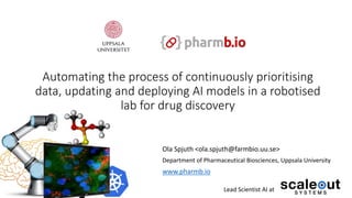 Automating the process of continuously prioritising
data, updating and deploying AI models in a robotised
lab for drug discovery
Ola Spjuth <ola.spjuth@farmbio.uu.se>
Department of Pharmaceutical Biosciences, Uppsala University
www.pharmb.io
Lead Scientist AI at
 