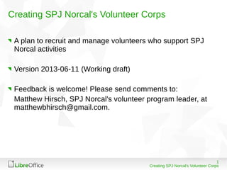 1
Creating SPJ Norcal's Volunteer Corps
Creating SPJ Norcal's Volunteer Corps
A plan to recruit and manage volunteers who support SPJ
Norcal activities
Version 2013-06-11 (Working draft)
Feedback is welcome! Please send comments to:
Matthew Hirsch, SPJ Norcal's volunteer program leader, at
matthewbhirsch@gmail.com.
 
