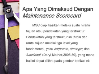 Apa Yang Dimaksud Dengan
Maintenance Scorecard
     MSC diaplikasikan melalui suatu hirarki
 tujuan atau pendekatan yang terstruktur.
 Pendekatan yang terstruktur ini terdiri dari
 rantai tujuan melalui tiga level yang
 fundamental, yaitu corporate, strategic, dan
 functional” (Daryl Mather,2005:30), yang mana
 hal ini dapat dilihat pada gambar berikut ini:
 