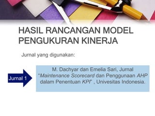 HASIL RANCANGAN MODEL
    PENGUKURAN KINERJA
     Jurnal yang digunakan:

                 M. Dachyar dan Emelia Sari, Jurnal
           “Maintenance Scorecard dan Penggunaan AHP
Jurnal 1
            dalam Penentuan KPI” , Univesitas Indonesia.
 