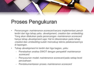 Proses Pengukuran
•   Perancangan maintenance scorecard secara implementasi penuh
    terdiri dari tiga tahap yaitu: development, creation dan embedding.
    Yang akan dilakukan pada perancangan maintenance scorecard
    hanya tahap development saja. Hal ini dikarenakan pada tahap
    creation dan embedding sudah mencakup teknis pelaksanaannya
    di lapangan.
•   Tahap development ini terdiri dari tiga bagian, yaitu:
     – Penelaahan analisa SWOT dengan perspektif maintenance
        scorecard.
     – Penyusunan model maintenance scorecard pada setiap level
       perusahaan
     – Pendokumentasian proses maintenance scorecard
 