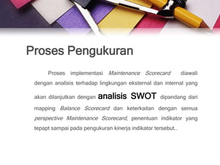 Proses Pengukuran
      Proses implementasi Maintenance Scorecard               diawali
 dengan analisis terhadap lingkungan eksternal dan internal yang

 akan dilanjutkan dengan   analisis SWOT            dipandang dari

 mapping Balance Scorecard dan keterkaitan dengan semua
 perspective Maintenance Scorecard, penentuan indikator yang
 tepapt sampai pada pengukuran kinerja indikator tersebut..
 
