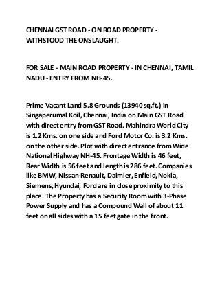 CHENNAI GST ROAD - ON ROAD PROPERTY -
WITHSTOOD THE ONSLAUGHT.
FOR SALE - MAIN ROAD PROPERTY - IN CHENNAI, TAMIL
NADU - ENTRY FROM NH-45.
Prime Vacant Land 5.8 Grounds (13940 sq.ft.) in
Singaperumal Koil,Chennai, India on Main GST Road
with direct entry fromGST Road. Mahindra World City
is 1.2 Kms. on one side and Ford Motor Co. is 3.2 Kms.
on the other side. Plot with direct entrance fromWide
National Highway NH-45. Frontage Width is 46 feet,
Rear Width is 56 feet and length is 286 feet. Companies
like BMW, Nissan-Renault, Daimler,Enfield,Nokia,
Siemens,Hyundai, Ford are in close proximity to this
place. The Property has a Security Roomwith 3-Phase
Power Supply and has a Compound Wall of about 11
feet on all sides with a 15 feetgate in the front.
 