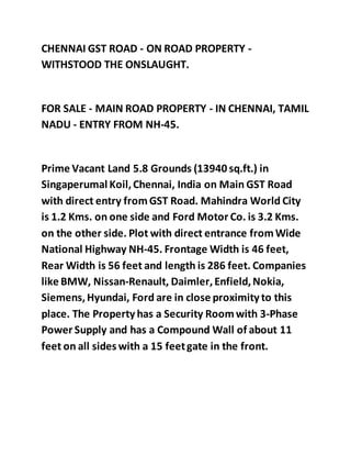 CHENNAI GST ROAD - ON ROAD PROPERTY -
WITHSTOOD THE ONSLAUGHT.
FOR SALE - MAIN ROAD PROPERTY - IN CHENNAI, TAMIL
NADU - ENTRY FROM NH-45.
Prime Vacant Land 5.8 Grounds (13940 sq.ft.) in
Singaperumal Koil,Chennai, India on Main GST Road
with direct entry fromGST Road. Mahindra World City
is 1.2 Kms. on one side and Ford Motor Co. is 3.2 Kms.
on the other side. Plot with direct entrance fromWide
National Highway NH-45. Frontage Width is 46 feet,
Rear Width is 56 feet and length is 286 feet. Companies
like BMW, Nissan-Renault, Daimler,Enfield,Nokia,
Siemens,Hyundai, Ford are in close proximity to this
place. The Property has a Security Roomwith 3-Phase
Power Supply and has a Compound Wall of about 11
feet on all sides with a 15 feetgate in the front.
 