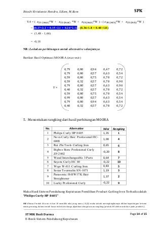 Rivalri Kristianto Hondro, S.Kom, M.Kom
Page 14 of 15
SPK
STMIK Budi Darma
E-Book Sistem Pendukung Keputusan
Y4 = ( ‫ݔ‬ଶଵ ሺ௠௔௫ሻ*W + ‫ݔ‬ଶଶ ሺ௠௔௫ሻ *W + ‫ݔ‬ଶଷ ሺ௠௔௫ሻ*W ) - ( ‫ݔ‬ଶସ ሺ௠௜௡ሻ*W + ‫ݔ‬ଶହ ሺ௠௜௡ሻ*W )
= (0.27∗2.2 + 0.15∗2.1 + 0.26*2.1) - (0.36∗1.8 + 0.40∗1.8)
= (1,48 - 1,66)
= -0,18
NB: Lakukan perhitungan untuk alternative selanjutnya
Berikut Hasil Optimasi MOORA (max-min)
Y =
0,79 0,80 0,94 0,47 0,72
0,79 0,80 0,57 0,63 0,54
0,59 0,80 0,75 0,78 0,72
0,59 0,32 0,57 0,78 0,90
0,79 0,80 0,57 0,63 0,90
0,40 0,32 0,57 0,78 0,72
0,59 0,80 0,75 0,78 0,54
0,99 0,80 0,57 0,63 0,54
0,79 0,80 0,94 0,63 0,54
0,40 0,32 0,57 0,78 0,72
5. Menentukan rangking dari hasil perhitungan MOORA
No. Alternative Nilai Rangking
1 Philips Curly HP 8605 1,35 1
2
Nova Curly Hair Profesional HC-
6808
1,00 4
3 Rui Zhi Tools Curling Iron 0,65 6
4
Bigbos Store Profesional Curly
ZF-2002
-0,20 8
5 Wand Interchangeable 3 Parts 0,64 7
6 Sayota Curly HC 80 -0,22 10
7 Wigo W-811 Curling Iron 0,83 5
8 Sonar Tourmalin SN-1071 1,19 3
9
Panasonic H-HW17K Hair
Straightener
1,37 2
10 Lucky Profesional Curly -0,22 9
Maka Hasil Sistem Pendukung Keputusan Pemilihan Product Curling Iron Terbaik adalah
“Philips Curly HP 8605”
NB: Khusus Produk No urut 6 dan 10 memiliki nilai yang sama (-0,22) maka teknik merengkingkannya dilihat kepentingan kriteria
masing-masing, dalam contoh kasus ini kriteria harga dijadikan sebagai acuan rangking (produk 10 lebih murah dari pada produk 6).
 