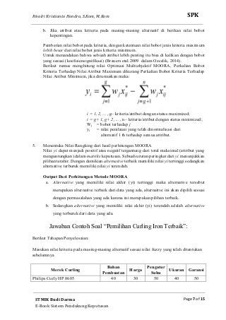 Rivalri Kristianto Hondro, S.Kom, M.Kom
Page 7 of 15
SPK
STMIK Budi Darma
E-Book Sistem Pendukung Keputusan
b. Jika atribut atau kriteria pada masing-masing alternatif di berikan nilai bobot
kepentingan.
Pemberian nilai bobot pada kriteria, dengan ketentuan nilai bobot jenis kriteria maximum
lebih besar dari nilai bobot jenis kriteria minimum.
Untuk menandakan bahwa sebuah atribut lebih penting itu bisa di kalikan dengan bobot
yang sesuai (koefisiensignifikasi) (Brauers etal.2009 dalam Ozcelik, 2014).
Berikut rumus menghitung nilai Optimasi Multiobjektif MOORA, Perkalian Bobot
Kriteria Terhadap Nilai Atribut Maximum dikurang Perkalian Bobot Kriteria Terhadap
Nilai Atribut Minimum, jika dirumuskan maka:
i = 1, 2, ... , g– kriteria/atribut dengan status maximized;
i = g+ 1, g+ 2, ... , n– kriteria/atribut dengan status minimized;
Wj = bobot terhadap j
yi = nilai penilaian yang telah dinormalisasi dari
alternatif 1 th terhadap semua attribut.
5. Menentuka Nilai Rangking dari hasil perhitungan MOORA
Nilai yi dapat menjadi positif atau negatif tergantung dari total maksimal (attribut yang
menguntungkan) dalam matriks keputusan. Sebuah urutan peringkat dari yi menunjukkan
pilihan terahir. Dengan demikian alternative terbaik memiliki nilai yi tertinggi sedangkan
alternative terburuk memiliki nilai yi terendah.
Output Dari Perhitungan Metode MOORA
a. Alternative yang memiliki nilai akhir (yi) tertinggi maka alternative tersebut
merupakan alternative terbaik dari data yang ada, alternative ini akan dipilih sesuai
dengan permasalahan yang ada karena ini merupakan pilihan terbaik.
b. Sedangkan alternative yang memiliki nilai akhir (yi) terendah adalah alternative
yang terburuk dari data yang ada.
Jawaban Contoh Soal “Pemilihan Curling Iron Terbaik”:
Berikut Tahapan Penyelesaian:
Masukan nilai kriteria pada masing-masing alternatif sesuai nilai fuzzy yang telah ditentukan
sebelumnya
Merek Curling
Bahan
Pembuatan
Harga
Pengatur
Suhu
Ukuran Garansi
Philips Curly HP 8605 40 30 50 40 50
 