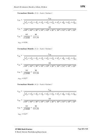 Rivalri Kristianto Hondro, S.Kom, M.Kom
Page 10 of 15
SPK
STMIK Budi Darma
E-Book Sistem Pendukung Keputusan
Normalisasi Matriks (2,1) – baris 2 kolom 1
‫ݔ‬ଶ,ଵ =
‫ݔ‬ଶ,ଵ
ට‫ݔ‬ଵ,ଵ
ଶ
+ ‫ݔ‬ଶ,ଵ
ଶ
+ ‫ݔ‬ଷ,ଵ
ଶ
+ ‫ݔ‬ସ,ଵ
ଶ
+ ‫ݔ‬ହ,ଵ
ଶ
+ ‫ݔ‬଺,ଵ
ଶ
+ ‫ݔ‬଻,ଵ
ଶ
+ ‫ݔ‬଼,ଵ
ଶ
+ ‫ݔ‬ଽ,ଵ
ଶ
+ ‫ݔ‬ଵ଴,ଵ
ଶ
‫ݔ‬ଶ,ଵ =
40
√40ଶ + 40ଶ + 30ଶ + 30ଶ + 40ଶ + 20ଶ + 30ଶ + 50ଶ + 40ଶ + 20ଶ
‫ݔ‬ଶ,ଵ =
40
√12400
=
40
111,36
‫ݔ‬ଶ,ଵ = 0.36
Normalisasi Matriks (3,1) – baris 3 kolom 1
‫ݔ‬ଷ,ଵ =
‫ݔ‬ଷ,ଵ
ට‫ݔ‬ଵ,ଵ
ଶ
+ ‫ݔ‬ଶ,ଵ
ଶ
+ ‫ݔ‬ଷ,ଵ
ଶ
+ ‫ݔ‬ସ,ଵ
ଶ
+ ‫ݔ‬ହ,ଵ
ଶ
+ ‫ݔ‬଺,ଵ
ଶ
+ ‫ݔ‬଻,ଵ
ଶ
+ ‫ݔ‬଼,ଵ
ଶ
+ ‫ݔ‬ଽ,ଵ
ଶ
+ ‫ݔ‬ଵ଴,ଵ
ଶ
‫ݔ‬ଷ,ଵ =
30
√40ଶ + 40ଶ + 30ଶ + 30ଶ + 40ଶ + 20ଶ + 30ଶ + 50ଶ + 40ଶ + 20ଶ
‫ݔ‬ଷ,ଵ =
30
√12400
=
30
111,36
‫ݔ‬ଷ,ଵ = 0.27
Normalisasi Matriks (4,1) – baris 4 kolom 1
‫ݔ‬ସ,ଵ =
‫ݔ‬ସ,ଵ
ට‫ݔ‬ଵ,ଵ
ଶ
+ ‫ݔ‬ଶ,ଵ
ଶ
+ ‫ݔ‬ଷ,ଵ
ଶ
+ ‫ݔ‬ସ,ଵ
ଶ
+ ‫ݔ‬ହ,ଵ
ଶ
+ ‫ݔ‬଺,ଵ
ଶ
+ ‫ݔ‬଻,ଵ
ଶ
+ ‫ݔ‬଼,ଵ
ଶ
+ ‫ݔ‬ଽ,ଵ
ଶ
+ ‫ݔ‬ଵ଴,ଵ
ଶ
‫ݔ‬ସ,ଵ =
30
√40ଶ + 40ଶ + 30ଶ + 30ଶ + 40ଶ + 20ଶ + 30ଶ + 50ଶ + 40ଶ + 20ଶ
‫ݔ‬ସ,ଵ =
30
√12400
=
30
111,36
‫ݔ‬ସ,ଵ = 0.27
 