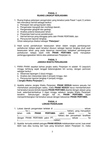 2
PASAL 2
RUANG LINGKUP KERJASAMA
1. Ruang lingkup pekerjaan pengamatan yang tersebut pada Pasal 1 ayat (1) antara
lain mencakup hal-hal sebagai berikut:
a. Persiapan dan pengumpulan data;
b. Pengamatan topografi dan morfologi daerah;
c. Pengamatan geografi dan geologi;
d. Analisis potensi kesesuaian lahan;
e. Presentasi hasil survei pendahuluan;
f. Hal-hal lainnya yang dianggap perlu oleh PIHAK PERTAMA; dan
g. Penyusunan laporan lengkap.
Untuk selanjutnya disebut sebagai “Pekerjaan”.
2. Hasil survei pendahuluan kesesuaian lahan dalam rangka pembangunan
perkebunan kelapa sawit tersebut disusun sebagai laporan lengkap studi awal
kesesuaian lahan yang pada dasarnya menentukan kebijakan pembangunan
perkebunan kelapa sawit milik PIHAK PERTAMA serta merupakan
pertanggungjawaban teknis atas pelaksanaan Perjanjian ini.
PASAL 3
JANGKA WAKTU PERJANJIAN
1. PARA PIHAK sepakat bahwa jangka waktu Perjanjian ini adalah 10 (sepuluh)
minggu terhitung sejak tanggal keberangkatan tim survey, dengan perincian
sebagai berikut :
a. Observasi lapangan 2 (dua) minggu;
b. Analisis dan interpretasi data 4 (empat) minggu; dan
c. Penyusunan laporan lengkap 4 (empat) minggu.
(“Jangka Waktu Perjanjian”).
2. Apabila selama Jangka Waktu Perjanjian, PIHAK KEDUA karena sesuatu hal
memerlukan perpanjangan waktu, maka PIHAK KEDUA harus memberitahukan
hal tersebut secara tertulis kepada PIHAK PERTAMA disertai dengan alasan yang
kuat, selambat-lambatnya 3 (tiga) minggu sebelum Jangka Waktu Perjanjian
berakhir. Sehubungan dengan hal ini, PIHAK PERTAMA dapat
mempertimbangkan hal tersebut sesuai dengan kebutuhan PIHAK PERTAMA.
PASAL 4
LOKASI PEKERJAAN
1. Lokasi daerah pengamatan terletak di ...................................................... seluas
............. ha (.................................................................. hektar), yang merupakan
lahan milik PIHAK PERTAMA yakni seluas .......... ha
(..................................................................... hektar) dan perusahaan terafiliasi
dengan PIHAK PERTAMA yakni PT. ______________ seluas ............. ha
(................................................................hektar).
2. Apabila ternyata setelah petugas PIHAK KEDUA melaksanakan survei, luas areal
lebih luas atau kurang dari luas yang tercantum dalam Perjanjian ini, maka
 