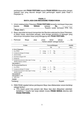3
pembayaran oleh PIHAK PERTAMA kepada PIHAK KEDUA disesuaikan dengan
realisasi luas yang disurvei dengan cara perhitungan seperti pada Pasal 5
Perjanjian ini.
PASAL 5
BIAYA JASA DAN MEKANISME PEMBAYARAN
1. Untuk melaksanakan Pekerjaan PIHAK PERTAMA bersedia membayar biaya jasa
kepada PIHAK KEDUA sebesar Rp. ....................,-
(.................................................................. Rupiah) sudah termasuk PPN 10%
(“Biaya Jasa”).
2. Biaya Jasa tidak termasuk transportasi dari Bandara setempat ke lokasi Pekerjaan,
di dalam lokasi, akomodasi petugas, serta tenaga pembantu di lapangan yang
seluruhnya merupakan biaya yang ditanggung oleh PIHAK PERTAMA.
3. Perincian Biaya Jasa untuk lahan seluas ........ha
...............................................................hektar) adalah sebagai berikut:
Uraian Cara perhitungan Jumlah
HK @ (Rp.)
A. Survei lapangan
1. Fee PPKS 4 orang x 8 Rp. ...... ......
2. Lumpsum petugas (4 orang) 4 orang x 8 Rp. ...... ......
3. Alat & bahan ......
4. Pemetaan dengan GIS ......
5. Pelaporan ......
6. Transportasi pesawat udara (pp) 4 orang
Medan-Jakarta-Ambon
4 x Rp. ...... ......
Sub jumlah A ......
B. Presentasi hasil Survei
1. Fee PPKS 2 orang x 2 Rp. ...... ......
2. Lumpsum petugas (2 orang) 2 orang x 2 Rp. ...... ......
3. Transportasi pesawat udara (pp) 2 orang
Medan-Jakarta
2 x Rp. ...... ......
Sub jumlah B ......
Sub jumlah A + B ......
C. PPN 10% ......
Jumlah ......
Terbilang: ........................................................................................ Rupiah.
4. PARA PIHAK sepakat bahwa pembayaran Biaya Jasa dilaksanakan secara bertahap
sebagai berikut :
a. 75% (tujuh puluh lima persen) dari Biaya Jasa akan dibayarkan selambat-
lambatnya 7 (tujuh) hari kerja setelah invoice PIHAK KEDUA diterima oleh
PIHAK PERTAMA;
 