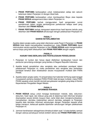 5
c. PIHAK PERTAMA berkewajiban untuk melaksanakan setiap dan seluruh
ketentuan dalam Perjanjian ini dengan itikad baik.
d. PIHAK PERTAMA berkewajiban untuk membayarkan Biaya Jasa kepada
PIHAK KEDUA sebagaimana diatur dalam Perjanjian ini.
e. PIHAK PERTAMA berhak menggunakan hasil pengamatan survei
pendahuluan dalam rangka pembangunan perkebunan kelapa sawit yang
diberikan oleh PIHAK KEDUA.
f. PIHAK PERTAMA berhak menguasai sepenuhnya hasil laporan tertulis yang
diberikan oleh PIHAK KEDUA sehubungan dengan pelaksanaan Perjanjian ini.
PASAL 7
SANKSI KETERLAMBATAN
Apabila dalam jangka waktu yang telah ditentukan pada Pasal 3 Perjanjian ini PIHAK
KEDUA tidak dapat menyelesaikan kewajibannya, maka PIHAK PERTAMA dapat
memutuskan secara sepihak Perjanjian ini dan PIHAK KEDUA wajib mengembalikan
semua biaya yang telah dikeluarkan oleh PIHAK PERTAMA dengan segera.
PASAL 8
HUKUM YANG BERLAKU DAN PENYELESAIAN PERSELISIHAN
1. Perjanjian ini tunduk dan hanya dapat ditafsirkan berdasarkan hukum dan
peraturan perundang-undangan yang berlaku di Negara Republik Indonesia.
2. Apabila terjadi perselisihan atau sengketa atau perbedaan pendapat dalam
pelaksanaan Perjanjian ini, maka perselisihan atau sengketa atau perbedaan
pendapat tersebut akan diselesaikan secara musyawarah mufakat oleh PARA
PIHAK.
3. Apabila dalam jangka waktu 14 (empat belas) hari kalender terhitung sejak tanggal
musyawarah pertama diadakan PARA PIHAK tidak tercapai mufakat, maka PARA
PIHAK sepakat untuk memilih domisili penyelesaian sengketa yang tetap di Kantor
Kepaniteraan Pengadilan Negeri Medan.
PASAL 9
INFORMASI RAHASIA
1. PIHAK KEDUA setuju untuk menjaga kerahasiaan metode, data, dokumen-
dokumen, hasil rapat, dan diskusi yang ada di dalamnya baik informasi tersebut
disampaikan secara tertulis maupun lisan, serta tidak akan mengkomunikasikan,
menyebarkan, dan/atau melampirkan seluruh dan/atau sebagian isi Perjanjian
beserta data dan/atau informasi sehubungan dengan Perjanjian kepada pihak
ketiga manapun, terkecuali apabila diperlukan sehubungan dengan pelaksanaan
Perjanjian ini.
2. Jaminan kerahasiaan sebagaimana dimaksud dalam ayat 1 di atas berlaku sampai
dengan adanya persetujuan tertulis terlebih dahulu dari PIHAK PERTAMA bahwa
 