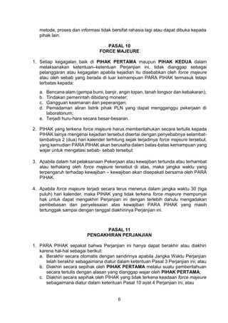6
metode, proses dan informasi tidak bersifat rahasia lagi atau dapat dibuka kepada
pihak lain.
PASAL 10
FORCE MAJEURE
1. Setiap kegagalan baik di PIHAK PERTAMA maupun PIHAK KEDUA dalam
melaksanakan ketentuan–ketentuan Perjanjian ini, tidak dianggap sebagai
pelanggaran atau kegagalan apabila kejadian itu disebabkan oleh force majeure
atau oleh sebab yang berada di luar kemampuan PARA PIHAK termasuk tetapi
terbatas kepada:
a. Bencana alam (gempa bumi, banjir, angin topan, tanah longsor dan kebakaran);
b. Tindakan pemerintah dibidang moneter;
c. Gangguan keamanan dan peperangan;
d. Pemadaman aliran listrik pihak PLN yang dapat mengganggu pekerjaan di
laboratorium;
e. Terjadi huru-hara secara besar-besaran.
2. PIHAK yang terkena force majeure harus memberitahukan secara tertulis kepada
PIHAK lainya mengenai kejadian tersebut disertai dengan penyebabnya selambat-
lambatnya 2 (dua) hari kalender terhitung sejak terjadinya force majeure tersebut,
yang kemudian PARA PIHAK akan berusaha dalam batas-batas kemampuan yang
wajar untuk mengatasi sebab- sebab tersebut.
3. Apabila dalam hal pelaksanaan Pekerjaan atau kewajiban tertunda atau terhambat
atau terhalang oleh force majeure tersebut di atas, maka jangka waktu yang
terpengaruh terhadap kewajiban – kewajiban akan disepakati bersama oleh PARA
PIHAK.
4. Apabila force majeure terjadi secara terus menerus dalam jangka waktu 30 (tiga
puluh) hari kalender, maka PIHAK yang tidak terkena force majeure mempunyai
hak untuk dapat mengakhiri Perjanjian ini dengan terlebih dahulu mengadakan
pembebasan dan penyelesaian atas kewajiban PARA PIHAK yang masih
tertunggak sampai dengan tanggal diakhirinya Perjanjian ini.
PASAL 11
PENGAKHIRAN PERJANJIAN
1. PARA PIHAK sepakat bahwa Perjanjian ini hanya dapat berakhir atau diakhiri
karena hal-hal sebagai berikut:
a. Berakhir secara otomatis dengan sendirinya apabila Jangka Waktu Perjanjian
telah berakhir sebagaimana diatur dalam ketentuan Pasal 3 Perjanjian ini; atau
b. Diakhiri secara sepihak oleh PIHAK PERTAMA melalui suatu pemberitahuan
secara tertulis dengan alasan yang dianggap wajar oleh PIHAK PERTAMA;
c. Diakhiri secara sepihak oleh PIHAK yang tidak terkena keadaan force majeure
sebagaimana diatur dalam ketentuan Pasal 10 ayat 4 Perjanjian ini; atau
 