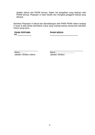 8
terlebih dahulu dari PIHAK lainnya. Dalam hal pengalihan yang disetujui oleh
PIHAK lainnya, Perjanjian ini akan beralih dan mengikat pengganti haknya yang
ditunjuk.
Demikian Perjanjian ini dibuat dan ditandatangani oleh PARA PIHAK dalam rangkap
2 (dua) di atas kertas bermeterai cukup yang masing-masing mempunyai kekuatan
hukum yang sama.
PIHAK PERTAMA
PT _____________
______________________
Nama: ............
Jabatan: Direktur Utama
PIHAK KEDUA
__________________________
_______________________________
Nama: ...................................
Jabatan: Direktur
 