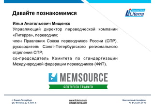 г. Санкт-Петербург
ул. Фучика, д. 4, лит. К
www.li-terra.com
info@li-terra.com
Контактный телефон:
+7 812 331-27-77
Давайте	
  познакомимся	
  
Илья Анатольевич Мищенко
Управляющий директор переводческой компании
«Литерра», переводчик;
член Правления Союза переводчиков России (СПР),
руководитель Санкт-Петербургского регионального
отделения СПР;
со-председатель Комитета по стандартизации
Международной федерации переводчиков (ФИТ).
 