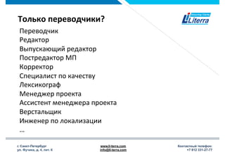 г. Санкт-Петербург
ул. Фучика, д. 4, лит. К
www.li-terra.com
info@li-terra.com
Контактный телефон:
+7 812 331-27-77
Только	
  переводчики?	
  
Переводчик	
  
Редактор	
  
Выпускающий	
  редактор	
  
Постредактор	
  МП	
  
Корректор	
  
Специалист	
  по	
  качеству	
  
Лексикограф	
  
Менеджер	
  проекта	
  
Ассистент	
  менеджера	
  проекта	
  
Верстальщик	
  
Инженер	
  по	
  локализации	
  
…	
  
 