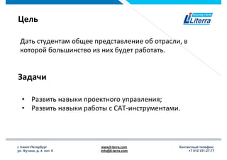 г. Санкт-Петербург
ул. Фучика, д. 4, лит. К
www.li-terra.com
info@li-terra.com
Контактный телефон:
+7 812 331-27-77
Цель	
  
Дать	
  студентам	
  общее	
  представление	
  об	
  отрасли,	
  в	
  
которой	
  большинство	
  из	
  них	
  будет	
  работать.	
  
•  Развить	
  навыки	
  проектного	
  управления;	
  
•  Развить	
  навыки	
  работы	
  с	
  САТ-­‐инструментами.	
  
Задачи	
  
 