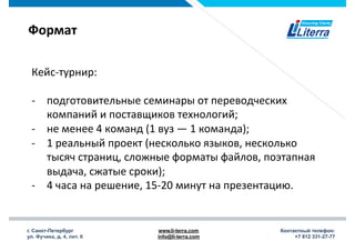 г. Санкт-Петербург
ул. Фучика, д. 4, лит. К
www.li-terra.com
info@li-terra.com
Контактный телефон:
+7 812 331-27-77
Формат	
  
Кейс-­‐турнир:	
  
	
  
-­‐  подготовительные	
  семинары	
  от	
  переводческих	
  
компаний	
  и	
  поставщиков	
  технологий;	
  
-­‐  не	
  менее	
  4	
  команд	
  (1	
  вуз	
  —	
  1	
  команда);	
  
-­‐  1	
  реальный	
  проект	
  (несколько	
  языков,	
  несколько	
  
тысяч	
  страниц,	
  сложные	
  форматы	
  файлов,	
  поэтапная	
  
выдача,	
  сжатые	
  сроки);	
  
-­‐  4	
  часа	
  на	
  решение,	
  15-­‐20	
  минут	
  на	
  презентацию.	
  
 