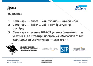 г. Санкт-Петербург
ул. Фучика, д. 4, лит. К
www.li-terra.com
info@li-terra.com
Контактный телефон:
+7 812 331-27-77
Даты	
  
Варианты:	
  
	
  
1.  Семинары	
  —	
  апрель,	
  май;	
  турнир	
  —	
  начало	
  июня;	
  
2.  Семинары	
  —	
  апрель,	
  май,	
  сентябрь;	
  турнир	
  —	
  
октябрь;	
  
3.  Семинары	
  в	
  течение	
  2016-­‐17	
  уч.	
  года	
  (возможно	
  при	
  
участии	
  в	
  Elia	
  Exchange:	
  программа	
  Introduc)on	
  to	
  the	
  
Transla)on	
  Industry);	
  турнир	
  —	
  май	
  2017	
  г.	
  
 