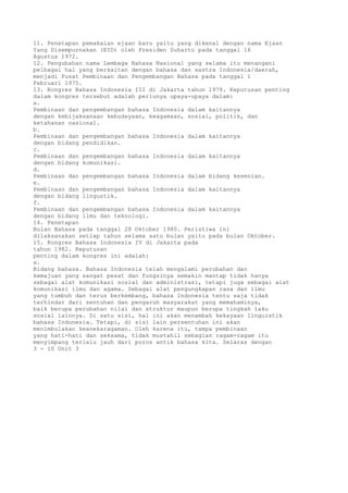 11. Penetapan pemakaian ejaan baru yaitu yang dikenal dengan nama Ejaan
Yang Disempurnakan (EYD) oleh Presiden Suharto pada tanggal 16
Agustus 1972.
12. Pengubahan nama Lembaga Bahasa Nasional yang selama itu menangani
pelbagai hal yang berkaitan dengan bahasa dan sastra Indonesia/daerah,
menjadi Pusat Pembinaan dan Pengembangan Bahasa pada tanggal 1
Februari 1975.
13. Kongres Bahasa Indonesia III di Jakarta tahun 1978. Keputusan penting
dalam kongres tersebut adalah perlunya upaya-upaya dalam:
a.
Pembinaan dan pengembangan bahasa Indonesia dalam kaitannya
dengan kebijaksanaan kebudayaan, keagamaan, sosial, politik, dan
ketahanan nasional.
b.
Pembinaan dan pengembangan bahasa Indonesia dalam kaitannya
dengan bidang pendidikan.
c.
Pembinaan dan pengembangan bahasa Indonesia dalam kaitannya
dengan bidang komunikasi.
d.
Pembinaan dan pengembangan bahasa Indonesia dalam bidang kesenian.
e.
Pembinaan dan pengembangan bahasa Indonesia dalam kaitannya
dengan bidang lingustik.
f.
Pembinaan dan pengembangan bahasa Indonesia dalam kaitannya
dengan bidang ilmu dan teknologi.
14. Penetapan
Bulan Bahasa pada tanggal 28 Oktober 1980. Peristiwa ini
dilaksanakan setiap tahun selama satu bulan yaitu pada bulan Oktober.
15. Kongres Bahasa Indonesia IV di Jakarta pada
tahun 1982. Keputusan
penting dalam kongres ini adalah:
a.
Bidang bahasa. Bahasa Indonesia telah mengalami perubahan dan
kemajuan yang sangat pesat dan fungsinya semakin mantap tidak hanya
sebagai alat komunikasi sosial dan administrasi, tetapi juga sebagai alat
komunikasi ilmu dan agama. Sebagai alat pengungkapan rasa dan ilmu
yang tumbuh dan terus berkembang, bahasa Indonesia tentu saja tidak
terhindar dari sentuhan dan pengaruh masyarakat yang memahaminya,
baik berupa perubahan nilai dan struktur maupun berupa tingkah laku
sosial lainnya. Di satu sisi, hal ini akan menambah kekayaan linguistik
bahasa Indonesia. Tetapi, di sisi lain persentuhan ini akan
menimbulakan keanekaragaman. Oleh karena itu, tampa pembinaan
yang hati-hati dan seksama, tidak mustahil sebagian ragam-ragam itu
menyimpang terlalu jauh dari poros antik bahasa kita. Selaras dengan
3 - 10 Unit 3
 