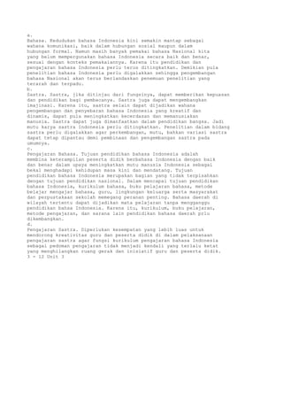 a.
Bahasa. Kedudukan bahasa Indonesia kini semakin mantap sebagai
wahana komunikasi, baik dalam hubungan sosial maupun dalam
hubungan formal. Namun masih banyak pemakai bahasa Nasional kita
yang belum mempergunakan bahasa Indonesia secara baik dan benar,
sesuai dengan konteks pemakaiannya. Karena itu pendidikan dan
pengajaran bahasa Indonesia perlu terus ditingkatkan. Demikian pula
penelitian bahasa Indonesia perlu digalakkan sehingga pengembangan
bahasa Nasional akan terus berlandaskan penemuan penelitian yang
terarah dan terpadu.
b.
Sastra. Sastra, jika ditinjau dari fungsinya, dapat memberikan kepuasan
dan pendidikan bagi pembacanya. Sastra juga dapat mengembangkan
imajinasi. Karena itu, sastra selain dapat dijadikan wahana
pengembangan dan penyebaran bahasa Indonesia yang kreatif dan
dinamis, dapat pula meningkatkan kecerdasan dan memanusiakan
manusia. Sastra dapat juga dimanfaatkan dalam pendidikan bangsa. Jadi
mutu karya sastra Indonesia perlu ditingkatkan. Penelitian dalam bidang
sastra perlu digalakkan agar perkembangan, mutu, bahkan variasi sastra
dapat tetap dipantau demi pembinaan dan pengembangan sastra pada
umumnya.
c.
Pengajaran Bahasa. Tujuan pendidikan bahasa Indonesia adalah
membina keterampilan peserta didik berbahasa Indonesia dengan baik
dan benar dalam upaya meningkatkan mutu manusia Indonesia sebagai
bekal menghadapi kehidupan masa kini dan mendatang. Tujuan
pendidikan bahasa Indonesia merupakan bagian yang tidak terpisahkan
dengan tujuan pendidikan nasional. Dalam mencapai tujuan pendidikan
bahasa Indonesia, kurikulum bahasa, buku pelajaran bahasa, metode
belajar mengajar bahasa, guru, lingkungan keluarga serta masyarakat
dan perpustakaan sekolah memegang peranan penting. Bahasa daerah di
wilayah tertentu dapat dijadikan mata pelajaran tanpa mengganggu
pendidikan bahsa Indonesia. Karena itu, kurikulum, buku pelajaran,
metode pengajaran, dan sarana lain pendidikan bahasa daerah prlu
dikembangkan.
d.
Pengajaran Sastra. Diperlukan kesempatan yang lebih luas untuk
mendorong kreativitas guru dan peserta didik di dalam pelaksanaan
pengajaran sastra agar fungsi kurikulum pengajaran bahasa Indonesia
sebagai pedoman pengajaran tidak menjadi kendali yang terlalu ketat
yang menghilangkan ruang gerak dan inisiatif guru dan peserta didik.
3 - 12 Unit 3
 