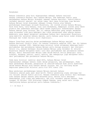 Rangkuman

Bahasa Indonesia yang kini dipergunakan sebagai bahasa nasional
bangsa Indonesia berasal dari bahasa Melayu. Ada beberapa faktor yang
menyebabkan bahasa Melayu diangkat sebagai bahasa Nasional. Faktor-faktor
tersebut menurut adalah: (a) sejak lama, dari masa Sriwijaya juga Malaka
bahasa Melayu telah digunakan sebagai Lingua Franca atau bahasa
perhubungan dipelbagai wilayah Nusantara, (b) sistem aturan bahasa Melayu,
baik kosa kata, tata bahasa, atau cara berbahasa, mempunyai sistem yang lebih
praktis dan sederhana sehingga lebih mudah dipelajari dibandingkan dengan
bahasa daerah yang lainnya, dan (c) adanya kebutuhan yang sangat mendesak
yang dirasakan oleh para pemimpin dan tokoh pergerakan akan adanya bahasa
pemersatu yang dapat mengatasi perbedaan bahasa dari masyarakat Nusantara
yang memiliki sejumlah bahasa daerah, yaitu bahasa yang harus sudah dikenal
khalayak dan tidak terlalu sulit dipelajari.

Adapun fase-fase penting dalam perkembangan bahasa Melayu menjadi
bahasa Nasional terdiri atas: (a) bahasa Indonesia sebelum 1945, dan (b) bahasa
Indonesia sesudah 1945. Sebelum masa kolonial telah ditemukan beberapa bukti
pertumbuhan dan persebaran bahasa Melayu yaitu berupa prasasti dan inkripsi.
Selain itu, adanya berbagai dialek bahasa Melayu yang tersebar di seluruh
Nusantara adalah merupakan bukti lain dari pertumbuhan dan persebaran bahasa
Melayu. Hasil kesusastraan Melayu Lama dalam bentuk cerita penglipur lara,
hikayat, dongeng, pantun, syair, mantra, dan sebagainya juga merupakan bukti
dari pertumbuhan dan persebaran bahasa Melayu.

Pada masa kolonial (sekitar abad XIV), bahasa Melayu telah
dipergunakan sebagai bahasa resmi dalam pergaulan, dan perdagangan. Pada
masa pendudukan Belanda, pengajaran di sekolah-sekolah bumi putra diberikan
dalam bahasa Melayu atau bahasa daerah lainnya. Hal itu tertuang dalam
keputusan pemerintah kolonial yaitu K.B 1871 nomor 104.

Masa permulaan perkembangan bahasa Melayu menjadi bahasa
Indonesia adalah pada awal abad ke-20. Faktor pendorong utama sehingga hal
itu terjadi adalah faktor politik. Bangsa Indonesia yang terdiri dari berbagai
suku bangsa dengan bahasa yang beraneka pula, merasa sulit mencapai
kemerdekaan jika tidak ada pemersatu, dan alat tersebut adalah bahasa. Pada
tanggal 28 Oktober 1928 dikrarkan Sumpah Pemuda, yang salah satu isinya
“menjunjung bahasa persatuan yaitu bahasa Indonesia.“

 3 - 14 Unit 3
 