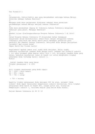 Tes Formatif 1

1.
Jelaskanlah, faktor-faktor apa yang menyebabkan sehingga bahasa Melayu
diterima sebagai bahasa Nasional!
2.
Mengapa pada masa pergerakan dikatakan sebagai masa permulaan
perkembangan bahasa Melayu menjadi bahasa Indonesia?
3.
Pada masa pendudukan Jepang di Indonesia bahasa Indonesia mengalami
kemajuan yang pesat. Mengapa demikian?
4.
Apakah tujuan diselenggarakannya Kongres Bahasa Indonesia I di Solo?
5.
Dalam Kongres Bahasa Indonesia IV dinyatakan bahwa kemampuan
masyarakat dalam berkomunikasi sehari-hari dengan menggunkan bahasa
Indonesia yang baik dan benar masih perlu mendapat perhatian para
pendidik dan pemakai bahasa Indonesia. Setujukah Anda dengan pernyataan
tersebut? Apa alasan Anda?
Umpan Balik Dan Tindak Lanjut

Bagaiamana? Apakah semua soal sudah Anda kerjakan. Kalau sudah,
sekarang cocokkanlah jawaban Anda dengan kunci jawaban tes formatif subunit
1 ini yang terdapat pada bagian akhir Unit 1 ini. Hitunglah jawaban Anda yang
benar, kemudian gunakanlah rumus di bawah ini untuk mengetahui tingkat
pemahaman Anda terhadap materi subunit 2.
Rumus:

  Jumlah jawaban Anda yang benar
Tingkat penguasaan = x 100%
5

Arti   tingkat penguasaan yang Anda capai:
90 “   100% = baik sekali
80 “   89% = baik
70 “   79% = cukup

 < 70% = kurang

Apabila tingkat penguasaan Anda mencapai 80% ke atas, selamat! Anda
sukses! Anda dapat meneruskan mempelajari subunit berikutnya. Bila tingkat
penguasaan Anda masih di bawah 80%, jangan putus asa. Ulangilah
mempelajari subunit 1, terutama bagian yang belum Anda kuasai.

Kajian Bahasa Indonesia di SD 3- 15
 
