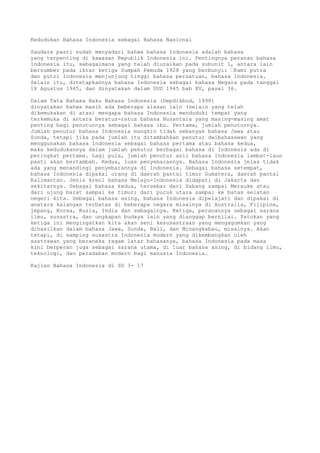 Kedudukan Bahasa Indonesia sebagai Bahasa Nasional

Saudara pasti sudah menyadari bahwa bahasa Indonesia adalah bahasa
yang terpenting di kawasan Republik Indonesia ini. Pentingnya peranan bahasa
Indonesia itu, sebagaimana yang telah diuraikan pada subunit 1, antara lain
bersumber pada ikrar ketiga Sumpah Pemuda 1928 yang berbunyi: “Kami putra
dan putri Indonesia menjunjung tinggi bahasa persatuan, bahasa Indonesia.
Selain itu, ditetapkannya bahasa Indonesia sebagai bahasa Negara pada tanggal
18 Agustus 1945, dan dinyatakan dalam UUD 1945 bab XV, pasal 36.

Dalam Tata Bahasa Baku Bahasa Indonesia (Depdikbud, 1998)
dinyatakan bahwa masih ada beberapa alasan lain (selain yang telah
dikemukakan di atas) mengapa bahasa Indonesia menduduki tempat yang
terkemuka di antara beratus-ratus bahasa Nusantara yang masing-masing amat
penting bagi penuturnya sebagai bahasa ibu. Pertama, jumlah penuturnya.
Jumlah penutur bahasa Indonesia mungkin tidak sebanyak bahasa Jawa atau
Sunda, tetapi jika pada jumlah itu ditambahkan penutur dwibahasawan yang
menggunakan bahasa Indonesia sebagai bahasa pertama atau bahasa kedua,
maka kedudukannya dalam jumlah penutur berbagai bahasa di Indonesia ada di
peringkat pertama. Lagi pula, jumlah penutur asli bahasa Indonesia lambat-laun
pasti akan bertambah. Kedua, luas penyebarannya. Bahasa Indonesia jelas tidak
ada yang menandingi penyebarannya di Indonesia. Sebagai bahasa setempat,
bahasa Indonesia dipakai orang di daerah pantai timur Sumatera, daerah pantai
Kalimantan. Jenis kreol bahasa Melayu-Indonesia didapati di Jakarta dan
sekitarnya. Sebagai bahasa kedua, tersebar dari Sabang sampai Merauke atau
dari ujung barat sampai ke timur; dari pucuk utara sampai ke batas selatan
negeri kita. Sebagai bahasa asing, bahasa Indonesia dipelajari dan dipakai di
anatara kalangan terbatas di beberapa negara misalnya di Australia, Filipina,
jepang, Korea, Rusia, India dan sebagainya. Ketiga, peranannya sebagai sarana
ilmu, susastra, dan ungkapan budaya lain yang dianggap bernilai. Patokan yang
ketiga ini mengingatkan kita akan seni kesusastraan yang mengagumkan yang
dihasilkan dalam bahasa Jawa, Sunda, Bali, dan Minangkabau, misalnya. Akan
tetapi, di samping susastra Indonesia modern yang dikembangkan oleh
sastrawan yang beraneka ragam latar bahasanya, bahasa Indonesia pada masa
kini berperan juga sebagai sarana utama, di luar bahasa asing, di bidang ilmu,
teknologi, dan peradaban modern bagi manusia Indonesia.

Kajian Bahasa Indonesia di SD 3- 17
 