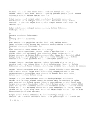 Saudara, uraian di atas telah memberi gambaran betapa pentingnya
bahasa Indonesia bagi kita. Menurut tiap-tiap patokan yang diajukan, bahasa
Indonesia melebihi bahasa daerah yang lain.

Untuk itulah, sudah sangat wajar jika bahasa Indonesia salah satu
kedudukannya adalah sebagai bahasa nasional. Kedudukan sebagai bahasa
nasional ini dimiliki sejak dicetuskannya Sumpah Pemuda pada tanggal 28
Oktober 1928.

Dalam kedudukannya sebagai bahasa nasional, bahasa Indonesia
berfungsi sebagai:

1.
lambang kebanggaan kebangsaan;
2.
lambang identitas nasional;
3.
alat memungkinkan penyatuan berbagai-bagai suku bangsa dengan
latar belakang sosial budaya dan bahasanya masing-masing ke dalam
kesatuan kebangsaan Indonesia; dan
4.
alat perhubungan antar daerah dan antar budaya.
Sebagai lambang kebanggaan, bahasa Indonesia mencerminkan nilainilai
sosial budaya yang mendasari rasa kebangsaan kita. Dengan melalui
bahasa nasionalnya, bangsa Indonesia menyatakan harga diri dan nilai-nilai
budaya yang dijadikan pegangan hidup. Atas dasar kebanggaan ini, bahasa
Indonesia perlu kita pelihara dan kita kembangkan pemakaiannya.

Sebagai lambang identitas nasional, bahasa Indonesia kita junjung di
samping bendera dan negara kita. Di dalam melaksanakan fungsi ini bahasa
Indonesia tentulah harus memiliki identitasnya sendiri pula, sehingga ia seraasi

dengan lambang kebangsaan kita yang lain. Bahasa Indonesia dapat memiliki
identitasnya sendiri hanya apabila masyarakat pemakainya membina dan
mengembangkannya sedemikian rupa sehingga ia bersih dari unsur-unsur
bahasa lain, terutama bahasa asing.

Sebagai alat yang memungkinkan penyatuan berbagai-bagai suku bangsa
dengan latar belakang sosial budaya dan bahasa yang berbeda-beda ke dalam
satu kesatuan yang bulat, bahasa Indonesia memungkinkan berbagai-bagai suku
bangsa itu mencapai keserasian hidup sebagai bangsa yang bersatu dengan tidak
perlu meninggalkan identitas kesukuan dan kesetiaan kepada nilai-nilai sosial
budaya serta latar belakang bahasa daerah yang bersangkutan. Bahkan, dengan
bahasa nasional kita, kita dapat meletakkan kepentingan nasional jauh di atas
kepentingan daerah atau glongan.

Fungsi keempat bahasa Indonesia dalam kedudukannya sebagai bahasa
nasional adalah bahasa Indonesia sebagai alat perhubungan antar daerah dan

 3 - 18 Unit 3
 