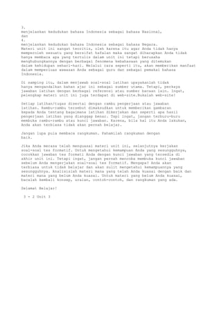 3.
menjelaskan kedudukan bahasa Indonesia sebagai bahasa Nasional,
dan
4.
menjelaskan kedudukan bahasa Indonesia sebagai bahasa Negara.
Materi unit ini sangat teoritis, oleh karena itu agar Anda tidak hanya
memperoleh sesuatu yang bersifat hafalan maka sangat diharapkan Anda tidak
hanya membaca apa yang tertulis dalam unit ini tetapi berusaha
menghubungkannya dengan berbagai fenomena kebahasaan yang ditemukan
dalam kehidupan sehari-hari. Melalui cara seperti itu, akan memberikan manfaat
dalam memperluas wawasan Anda sebagai guru dan sebagai pemakai bahasa
Indonesia.

Di samping itu, dalam menjawab soal-soal latihan upayakanlah tidak
hanya mengandalkan bahan ajar ini sebagai sumber utama. Tetapi, perkaya
jawaban latihan dengan berbagai referensi atau sumber bacaan lain. Ingat,
pelengkap materi unit ini juga terdapat di web-site.Bukalah web-site!

Setiap latihan/tugas disertai dengan rambu pengerjaan atau jawaban
latihan. Rambu-rambu tersebut dimaksudkan untuk memberikan gambaran
kepada Anda tentang bagaimana latihan dikerjakan dan seperti apa hasil
pengerjaan latihan yang dianggap benar. Tapi ingat, jangan terburu-buru
membuka rambu-rambu atau kunci jawaban. Karena, bila hal itu Anda lakukan,
Anda akan terbiasa tidak akan pernah belajar.

Jangan lupa pula membaca rangkuman. Pahamilah rangkuman dengan
baik.

Jika Anda merasa telah menguasai materi unit ini, selanjutnya kerjakan
soal-soal tes formatif. Untuk mengetahui kemampuan Anda yang sesungguhnya,
cocokkan jawaban tes formati Anda dengan kunci jawaban yang tersedia di
akhir unit ini. Tetapi ingat, jangan pernah mencoba membuka kunci jawaban
sebelum Anda mengerjakan soal-soal tes formatif. Mengapa? Anda akan
terbiasa untuk tidak belajar dan akan sulit mengetahui kemampuannya yang
sesungguhnya. Analisislah materi mana yang telah Anda kuasai dengan baik dan
materi mana yang belum Anda kuasai. Untuk materi yang belum Anda kuasai,
bacalah kembali konsep, uraian, contoh-contoh, dan rangkuman yang ada.

Selamat Belajar!

 3 - 2 Unit 3
 