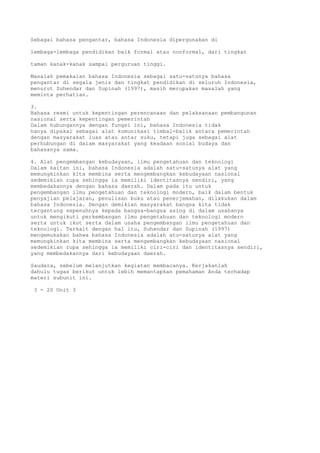 Sebagai bahasa pengantar, bahasa Indonesia dipergunakan di

lembaga-lembaga pendidikan baik formal atau nonformal, dari tingkat

taman kanak-kanak sampai perguruan tinggi.

Masalah pemakaian bahasa Indonesia sebagai satu-satunya bahasa
pengantar di segala jenis dan tingkat pendidikan di seluruh Indonesia,
menurut Suhendar dan Supinah (1997), masih merupakan masalah yang
meminta perhatian.

3.
Bahasa resmi untuk kepentingan perencanaan dan pelaksanaan pembangunan
nasional serta kepentingan pemerintah
Dalam hubungannya dengan fungsi ini, bahasa Indonesia tidak
hanya dipakai sebagai alat komunikasi timbal-balik antara pemerintah
dengan masyarakat luas atau antar suku, tetapi juga sebagai alat
perhubungan di dalam masyarakat yang keadaan sosial budaya dan
bahasanya sama.

4. Alat pengembangan kebudayaan, ilmu pengetahuan dan teknologi
Dalam kaitan ini, bahasa Indonesia adalah satu-satunya alat yang
memungkinkan kita membina serta mengembangkan kebudayaan nasional
sedemikian rupa sehingga ia memiliki identitasnya sendiri, yang
membedakannya dengan bahasa daerah. Dalam pada itu untuk
pengembangan ilmu pengetahuan dan teknologi modern, baik dalam bentuk
penyajian pelajaran, penulisan buku atau penerjemahan, dilakukan dalam
bahasa Indonesia. Dengan demikian masyarakat bangsa kita tidak
tergantung sepenuhnya kepada bangsa-bangsa asing di dalam usahanya
untuk mengikuti perkembangan ilmu pengetahuan dan teknologi modern
serta untuk ikut serta dalam usaha pengembangan ilmu pengetahuan dan
teknologi. Terkait dengan hal itu, Suhendar dan Supinah (1997)
mengemukakan bahwa bahasa Indonesia adalah atu-satunya alat yang
memungkinkan kita membina serta mengembangkan kebudayaan nasional
sedemikian rupa sehingga ia memiliki ciri-ciri dan identitasnya sendiri,
yang membedakannya dari kebudayaan daerah.

Saudara, sebelum melanjutkan kegiatan membacanya. Kerjakanlah
dahulu tugas berikut untuk lebih memantapkan pemahaman Anda terhadap
materi subunit ini.

3 - 20 Unit 3
 