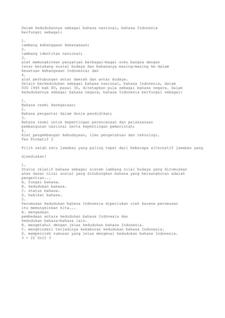 Dalam kedudukannya sebagai bahasa nasional, bahasa Indonesia
berfungsi sebagai:

1.
lambang kebanggaan kebangsaan;
2.
lambang identitas nasional;
3.
alat memungkinkan penyatuan berbagai-bagai suku bangsa dengan
latar belakang sosial budaya dan bahasanya masing-masing ke dalam
kesatuan kebangsaan Indonesia; dan
4.
alat perhubungan antar daerah dan antar budaya.
Selain berkedudukan sebagai bahasa nasional, bahasa Indonesia, dalam
UUD 1945 bab XV, pasal 36, ditetapkan pula sebagai bahasa negara. Dalam
kedudukannya sebagai bahasa negara, bahasa Indonesia berfungsi sebagai:

1.
Bahasa resmi kenegaraan;
2.
Bahasa pengantar dalam dunia pendidikan;
3.
Bahasa resmi untuk kepentingan perencanaan dan pelaksanaan
pembangunan nasional serta kepentingan pemerintah;
4.
Alat pengembangan kebudayaan, ilmu pengetahuan dan teknologi.
Tes Formatif 2

Pilih salah satu jawaban yang paling tepat dari beberapa alternatif jawaban yang

disediakan!

1.
Status relatif bahasa sebagai sistem lambang nilai budaya yang dirumuskan
atas dasar nilai sosial yang dihubungkan bahasa yang bersangkutan adalah
pengertian...
A. fungsi bahasa.
B. kedudukan bahasa.
C. status bahasa.
D. hakikat bahasa.
2.
Perumusan kedudukan bahasa Indonesia diperlukan oleh karena perumusan
itu memungkinkan kita...
A. mengadaan
pembedaan antara kedudukan bahasa Indonesia dan
kedudukan bahasa-bahasa lain.
B. mengetahui dengan jelas kedudukan bahasa Indonesia.
C. menghindari terjadinya kekaburan kedudukan bahasa Indonesia.
D. memperoleh rumusan yang jelas mengenai kedudukan bahasa Indonesia.
3 - 22 Unit 3
 
