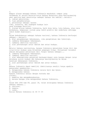 3.
Adapun alasan mengapa bahasa Indonesia menduduki tempat yang
terkemuka di antara beratus-ratus bahasa Nusantara yang masing-masing
amat penting bagi penuturnya sebagai bahasa ibu adalah...kecuali:
A. jumlah penuturnya.
B. luas penyebarannya.
C. peranannya sebagai sarana
ilmu, susastra, dan ungkapan budaya lain
yang dianggap bernilai.
D. sistem aturan bahasa Indonesia, baik kosa kata, tata bahasa, atau cara
berbahasa, mempunyai sistem yang lebih praktis dan sederhana sehingga
lebih mudah dipelajari.
4.
Dalam kedudukannya sebagai bahasa nasional, bahasa Indonesia berfungsi
sebagai...kecuali:
A. Alat pengembangan kebudayaan, ilmu pengetahuan dan teknologi.
B. lambang kebanggaan kebangsaan.
C. lambang identitas nasional.
D. alat perhubungan antar daerah dan antar budaya.
5.
Melalui bahasa nasionalnya, bangsa Indonesia menyatakan harga diri dan
nilai-nilai budaya yang dijadikan pegangan hidup. Pernyataan tersebut
adalah merupakan penjelasan dari fungsi bahasa sebagai...
A. lambang kebanggaan kebangsaan.
B. lambang identitas nasional.
C. alat memungkinkan penyatuan berbagai-bagai suku bangsa dengan latar
belakang sosial budaya dan bahasanya masing-masing ke dalam
kesatuan kebangsaan Indonesia.
D. alat perhubungan antar daerah dan antar budaya.
6.
Bahasa Indonesia dapat memiliki identitasnya sendiri hanya apabila
masyarakat pemakainya...
A. menggunakan bahasa Indonesia secara baik dan benar.
B. menggunakan bahasa
bahasa Indonesia sesuai dengan konteks dan
situasi.
C. membina dan mengembangkannya.
D. merasa bangga jika menggunakan bahasa Indonesia.
7.
Dalam UUD 1945 bab XV, pasal 36, telah ditetapkan Bahasa Indonesia
sebagai bahasa...
A. nasional.
B. negara.
C. resmi.
Kajian Bahasa Indonesia di SD 3- 23
 