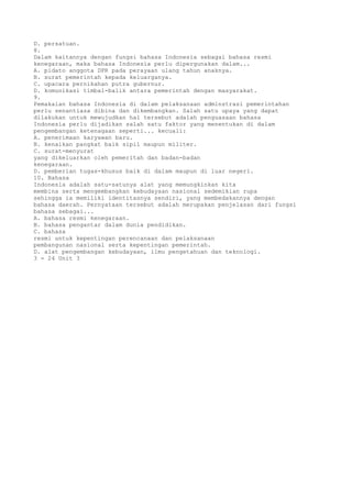 D. persatuan.
8.
Dalam kaitannya dengan fungsi bahasa Indonesia sebagai bahasa resmi
kenegaraan, maka bahasa Indonesia perlu dipergunakan dalam...
A. pidato anggota DPR pada perayaan ulang tahun anaknya.
B. surat pemerintah kepada keluarganya.
C. upacara pernikahan putra gubernur.
D. komunikasi timbal-balik antara pemerintah dengan masyarakat.
9.
Pemakaian bahasa Indonesia di dalam pelaksanaan adminstrasi pemerintahan
perlu senantiasa dibina dan dikembangkan. Salah satu upaya yang dapat
dilakukan untuk mewujudkan hal tersebut adalah penguasaan bahasa
Indonesia perlu dijadikan salah satu faktor yang menentukan di dalam
pengembangan ketenagaan seperti... kecuali:
A. penerimaan karyawan baru.
B. kenaikan pangkat baik sipil maupun militer.
C. surat-menyurat
yang dikeluarkan oleh pemeritah dan badan-badan
kenegaraan.
D. pemberian tugas-khusus baik di dalam maupun di luar negeri.
10. Bahasa
Indonesia adalah satu-satunya alat yang memungkinkan kita
membina serta mengembangkan kebudayaan nasional sedemikian rupa
sehingga ia memiliki identitasnya sendiri, yang membedakannya dengan
bahasa daerah. Pernyataan tersebut adalah merupakan penjelasan dari fungsi
bahasa sebagai...
A. bahasa resmi kenegaraan.
B. bahasa pengantar dalam dunia pendidikan.
C. bahasa
resmi untuk kepentingan perencanaan dan pelaksanaan
pembangunan nasional serta kepentingan pemerintah.
D. alat pengembangan kebudayaan, ilmu pengetahuan dan teknologi.
3 - 24 Unit 3
 