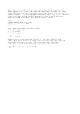 Apakah semua soal sudah Anda kerjakan. Kalau Anda telah mempelajari
materi dengan baik, pasti tidak akan sukit menjawab soal-soal tes formatif
subunit 2. Nah, sekarang cocokkanlah jawaban Anda dengan kunci jawaban tes
formatif subunit 2 ini yang terdapat pada bagian akhir Unit 2 ini. Hitunglah
jawaban Anda yang benar, kemudian gunakanlah rumus di bawah ini untuk
mengetahui tingkat pemahaman Anda terhadap materi subunit 2.

Rumus:
Jumlah jawaban Anda yang benar
Tingkat penguasaan = x 100%
10

Arti   tingkat penguasaan yang Anda capai:
90 “   100% = baik sekali
80 “   89% = baik
70 “   79% = cukup

 < 70% = kurang

Apakah tingkat penguasaan Anda mencapai 80% ke atas, selamat! Anda
sukses! Anda dapat meneruskan mempelajari unit berikutnya. Bila tingkat
penguasaan Anda masih di bawah 80%, jangan putus asa. Ulangilah
mempelajari subunit 2, terutama bagian yang belum Anda kuasai.

Kajian Bahasa Indonesia di SD 3- 25
 