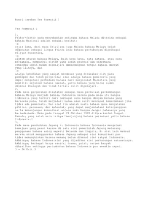 Kunci Jawaban Tes Formatif 1


Tes Formatif 1

1.
Faktor-faktor yang menyebabkan sehingga bahasa Melayu diterima sebagai
bahasa Nasional adalah sebagai berikut:
(a)
sejak lama, dari masa Sriwijaya juga Malaka bahasa Melayu telah
digunakan sebagai Lingua Franca atau bahasa perhubungan dipelbagai
wilayah Nusantara,
(b)
sistem aturan bahasa Melayu, baik kosa kata, tata bahasa, atau cara
berbahasa, mempunyai sistem yang lebih praktis dan sederhana
sehingga lebih mudah dipelajari dibandingkan dengan bahasa daerah
yang lainnya, dan
(c)
adanya kebutuhan yang sangat mendesak yang dirasakan oleh para
pemimpin dan tokoh pergerakan akan adanya bahasa pemersatu yang
dapat mengatasi perbedaan bahasa dari masyarakat Nusantara yang
memiliki sejumlah bahasa daerah, yaitu bahasa yang harus sudah
dikenal khalayak dan tidak terlalu sulit dipelajari.
2.
Pada masa pergerakan dikatakan sebagai masa permulaan perkembangan
bahasa Melayu menjadi bahasa Indonesia karena pada masa itu bangsa
Indonesia yang terdiri dari berbagai suku bangsa dengan bahasa yang
beraneka pula, telah menyadari bahwa akan sulit mencapai kemerdekaan jika
tidak ada pemersatu. Dan alat itu adalah suatu bahasa guna menyatakan
pikiran, perasaan, dan kehendak, yang dapat menjembatani ketergangguan
serta kesenjangan komunikasi antara suku bangsa dengan bahasanya yang
berbeda-beda. Maka pada tanggal 28 Oktober 1928 diikrarkanlah Sumpah
Pemuda, yang salah satu isinya “menjunjung bahasa persatuan yaitu bahasa
Indonesia.“
3.
Pada masa pendudukan Jepang di Indonesia bahasa Indonesia mengalami
kemajuan yang pesat karena di satu sisi pemerintah Jepang melarang
penggunaan bahasa asing seperti Belanda dan Inggris, di sisi lain maksud
mereka untuk menggunakan bahasa Jepang sebagai alat komunikasi pun
tidak memungkinkan karena memang belum dikenal oleh rakyat Indonesia.
Akhirnya, bahasa Indonesialah yang dijadikan alat perhubungan satusatunya.
Akhirnya, berbagai karya sastra, drama, puisi, cerpen banyak
dihasilkan sehingga pertumbuhan bahasa Indonesia pun semakin cepat.
3 - 26 Unit 3
 