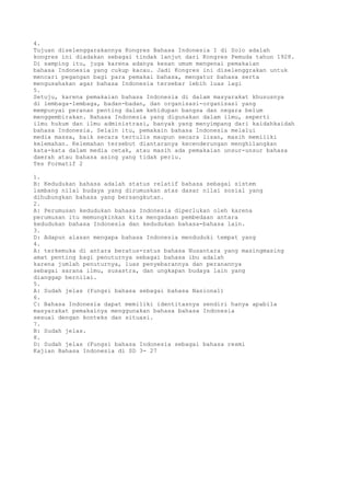 4.
Tujuan diselenggarakannya Kongres Bahasa Indonesia I di Solo adalah
kongres ini diadakan sebagai tindak lanjut dari Kongres Pemuda tahun 1928.
Di samping itu, juga karena adanya kesan umum mengenai pemakaian
bahasa Indonesia yang cukup kacau. Jadi Kongres ini diselenggrakan untuk
mencari pegangan bagi para pemakai bahasa, mengatur bahasa serta
mengusahakan agar bahasa Indonesia tersebar lebih luas lagi
5.
Setuju, karena pemakaian bahasa Indonesia di dalam masyarakat khususnya
di lembaga-lembaga, badan-badan, dan organisasi-organisasi yang
mempunyai peranan penting dalam kehidupan bangsa dan negara belum
menggembirakan. Bahasa Indonesia yang digunakan dalam ilmu, seperti
ilmu hukum dan ilmu administrasi, banyak yang menyimpang dari kaidahkaidah
bahasa Indonesia. Selain itu, pemakain bahasa Indonesia melalui
media massa, baik secara tertulis maupun secara lisan, masih memiliki
kelemahan. Kelemahan tersebut diantaranya kecenderungan menghilangkan
kata-kata dalam media cetak, atau masih ada pemakaian unsur-unsur bahasa
daerah atau bahasa asing yang tidak perlu.
Tes Formatif 2

1.
B: Kedudukan bahasa adalah status relatif bahasa sebagai sistem
lambang nilai budaya yang dirumuskan atas dasar nilai sosial yang
dihubungkan bahasa yang bersangkutan.
2.
A: Perumusan kedudukan bahasa Indonesia diperlukan oleh karena
perumusan itu memungkinkan kita mengadaan pembedaan antara
kedudukan bahasa Indonesia dan kedudukan bahasa-bahasa lain.
3.
D: Adapun alasan mengapa bahasa Indonesia menduduki tempat yang
4.
A: terkemuka di antara beratus-ratus bahasa Nusantara yang masingmasing
amat penting bagi penuturnya sebagai bahasa ibu adalah
karena jumlah penuturnya, luas penyebarannya dan peranannya
sebagai sarana ilmu, susastra, dan ungkapan budaya lain yang
dianggap bernilai.
5.
A: Sudah jelas (fungsi bahasa sebagai bahasa Nasional)
6.
C: Bahasa Indonesia dapat memiliki identitasnya sendiri hanya apabila
masyarakat pemakainya menggunakan bahasa bahasa Indonesia
sesuai dengan konteks dan situasi.
7.
B: Sudah jelas.
8.
D: Sudah jelas (Fungsi bahasa Indonesia sebagai bahasa resmi
Kajian Bahasa Indonesia di SD 3- 27
 