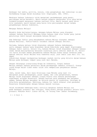 berbagai hal waktu, politik, sosial, ilmu pengetahuan dan teknologi ia pun
berkembang hingga dalam wujudnya kini (Supriyadi, dkk. 1992).

Meskipun bahasa Indonesia telah mengalami perkembangan yang pesat,
perjuangan belum berakhir. Masih banyak anggota masyarakat kita yang belum
sungguh-sungguh menguasai bahasa nasioanl kita. Masih banyak yang harus
kita usahakan; masih banyak yang harus kita perjuangkan dalam rangka
pengembangan bahasa Indonesia.

Mengapa Bahasa Melayu?

Mungkin Anda bertanya-tanaya, mengapa bahasa Melayu yang diangkat
sebagai bahasa Nasional? Mengapa bukan bahasa Jawa atau Sunda yang jumlah
penuturnya lebih banyak daraipada bahasa Melayu?

Ada beberapa faktor yang menyebabkan bahasa Melayu diangkat sebagai
bahasa Nasional. Faktor-faktor tersebut adalah sebagai berikut.

Pertama, bahasa melayu telah digunakan sebagai bahasa kebudayaan,
yaitu sebagai bahasa yang digunakan dalam buku-buku yang dapat digolongkan
sebagai hasil sastra. Selain itu, bahasa Melayu telah digunakan sebagai bahasa
resmi dalam masing-masing kerajaan nusantara yaitu sekitar abad ke 14. Selain
itu harus diingat bahwa penyebaran bahasa Melayu bukan hanya terbatas pada
daerah sekitar selat Malaka atau Sumatera saja, jauh lebih luas dari itu. Ini
dapat
dibuktikan dengan terdapatnya berbagai naskah cerita yang ditulis dalam bahasa
Melayu pada belbagai tempat yang jauh dari Malaka.

Dengan datangnya orang-orang Eropa ke Indonesia, fungsi bahasa
Melayu sebagai bahasa perantara dalam perdagangan semakin intensif. Orang-
orang Eropa malah tidak sadar telah ikut memperluas penyebaran bahasa
Melayu.

Jadi, sejak lama, dari masa Sriwijaya juga Malaka yang saat itu
merupakan pusat perdagangan, pusat agama, dan ilmu pengetahuan, bahasa
Melayu telah digunakan sebagai Lingua Franca atau bahasa perhubungan
dipelbagai wilayah Nusantara. Dengan bantuan para pedagang dan penyebar
agama, bahasa Melayu menyebar ke seluruh pantai di nusantara, terutama di
kota-kota pelabuhannya. Akhirnya, bahasa ini lebih dikenal oleh penduduk
Nusantara dibandingkan dengan bahasa daerah lainnya.

Telah ditemukan beberapa bukti tertulis mengenai bahasa Melayu tua
pada berbagai prasasti dan inkripsi. Bukti-bukti berupa prasasti antara lain:
prasasti Kedukan Bukit (tahun 683 M), di Talang Tuwo (dekat Palembang,

 3 - 4 Unit 3
 