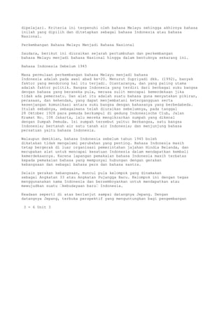 dipelajari. Kriteria ini terpenuhi oleh bahasa Melayu sehingga akhirnya bahasa
inilah yang dipilih dan ditetapkan sebagai bahasa Indonesia atau bahasa
Nasional.

Perkembangan Bahasa Melayu Menjadi Bahasa Nasional

Saudara, berikut ini diuraikan sejarah pertumbuhan dan perkembangan
bahasa Melayu menjadi bahasa Nasional hingga dalam bentuknya sekarang ini.

Bahasa Indonesia Sebelum 1945

Masa permulaan perkembangan bahasa Melayu menjadi bahasa
Indonesia adalah pada awal abad ke-20. Menurut Supriyadi dkk. (1992), banyak
faktor yang mendorong hal itu terjadi. Diantaranya, dan yang paling utama
adalah faktor politik. Bangsa Indonesia yang terdiri dari berbagai suku bangsa
dengan bahasa yang beraneka pula, merasa sulit mencapai kemerdekaan jika
tidak ada pemersatu. Dan alat itu adalah suatu bahasa guna menyatakan pikiran,
perasaan, dan kehendak, yang dapat menjembatani ketergangguan serta
kesenjangan komunikasi antara suku bangsa dengan bahasanya yang berbedabeda.
Itulah sebabnya, sebagaimana telah diuraikan sebelumnya, pada tanggal
28 Oktober 1928 para pemuda berkumpul di gedung Indonesische Club, Jalan
Kramat No. 108 Jakarta, lalu mereka mengikrarkan sumpah yang dikenal
dengan Sumpah Pemuda. Isi sumpah tersebut yaitu: Berbangsa, satu bangsa
Indonesia; bertanah air satu tanah air Indonesia; dan menjunjung bahasa
persatuan yaitu bahasa Indonesia.

Walaupun demikian, bahasa Indonesia sebelum tahun 1945 boleh
dikatakan tidak mengalami perubahan yang penting. Bahasa Indonesia masih
tetap bergerak di luar organisasi pemerintahan jajahan Hindia Belanda, dan
merupakan alat untuk mencapai kesatuan Indonesia dalam mendapatkan kembali
kemerdekaannya. Karena lapangan pemakaian bahasa Indonesia masih terbatas
kepada pemakaian bahasa yang mempunyai hubungan dengan gerakan
kebangsaan dan sebagai bahasa pers dan bahasa sastra.

Selain gerakan kebangsaan, muncul pula kelompok yang dinamakan
sebagai Angkatan 33 atau Angkatan Pujangga Baru. Kelompok ini dengan tegas
menggunanakan nama Indonesia dan bersemboyankan untuk mendapatkan atau
mewujudkan suatu “kebudayaan baru“ Indonesia.

Keadaan seperti di atas berlanjut sampai datangnya Jepang. Dengan
datangnya Jepang, terbuka perspektif yang menguntungkan bagi pengembangan

 3 - 6 Unit 3
 
