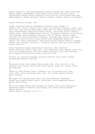 bahasa Indonesia. Pelarangan pemakaian bahasa Belanda dan tidak dikenalnya
bahasa Jepang, menyebabkan bahasa Melayu atau bahasa Indonesia harus
dipergunakan sebagai bahasa pengantar untuk seluruh dinas mereka pada awal
kedatangannya. Dengan demikian, bahasa Indonesia semakin dikenal di manamana.


Bahasa Indonesia Sesudah 1945

Dengan diproklamirkannya kemerdekaan Indonesia pada tanggal 17
Agustus 1945, berarti adanya suatu negara yang bernama Indonesia. Tentu saja,
salah satu yang penting bagi negara pada saat itu adalah adanya bahasa yang
dapat menghubungkan pemerintah dengan rakyat, yang biasa disebut sebagai
bahasa resmi. Dengan memperhatikan faktor: (a) bahasa Indonesia telah dikenal
oleh sebagian besar penduduk Indonesia, dan (b) bahasa Indonesia dapat
diterima oleh seluruh penduduk Indonesia, sehingga sama sekali tidak akan
menimbulkan konflik-konflik yang mungkin akan mengganggu kestabilan
negara; dan faktor kesejarahan, maka ditentukanlah bahasa Indonesia sebagai
bahasa resmi Republik Indonesia, disamping tugasnya yang mula-mula sebagai
bahasa nasional.

Sejak diproklamirkannya kemerdekaan Indonesia, maka kedudukan
bahasa Indonesia lebih tinggi lagi. Jika sebelumnya hanya sebagai salah satu
alat untuk mempersatukan suku-suku bangsa Indonesia saja, maka sekarang
harus memperkokoh persatuan bangsa yang telah ada.

Berikut ini diuraikan berbagai peristiwa penting yang terkait dengan
perkembangan bahasa Indonesia.

1.
Penyusunan ejaan resmi bahasa Melayu pada tahun 1901 oleh Ch. A. Van
Ophuysen yang termuat dalam Kitab Logat Melayu. Ejaan ini disebut Ejaan
Van Ophuysen.
2.
Pendirian Taman Bacaan Rakyat (Commisie voor de Volkslectuur) pada
tahun 1908, untuk selanjtnya pada tahun 1917 diubah namanya menjadi
Balai Pustaka.
3.
Ketetapan Ratu Belanda pada tahun 1918 yang meberikan kebebasan
kepada para anggota Dewan Rakyat (Volksraad) untuk menggunkan bahasa
Melayu dalam forum.
4.
Peristiwa Sumpah Pemuda pada tanggal 28 Oktober 1928, yang diantaranya
menetapkan bahasa Indonesia yang berasal dari bahasa Melayu sebagai
bahasa Nasional.
Kajian Bahasa Indonesia di SD 3- 7
 
