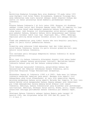 5.
Berdirinya Angkatan Pujangga Baru atau Angkatan “33 pada tahun 1933
yang dipimpin oleh Sutan Takdir Alisyahbana. Angkatan Pujangga Baru
yang sebenarnya nama suatu majalah sebagai wadah ekspresi budaya dan
sastra ini besar peranannya dalam membantu perkembangan bahasa
Indonesia.
6.
Kongres Bahasa Indonesia I di Solo tahun 1938. Kongres ini diadakan
sebagai tindak lanjut dari Kongres Pemuda tahun 1928. Di samping itu juga
karena adanya kesan umum mengenai pemakaian bahasa Indonesia yang
cukup kacau. Jadi Kongres ini diselenggrakan untuk mencari pegangan bagi
para pemakai bahasa, mengatur bahasa serta mengusahakan agar bahasa
Indonesia tersebar lebih luas lagi (Supriyadi dkk., 1992). Beberapa
keputusan penting dalam kongres tersebut antara lain sebagai berikut
a.
Sudah ada pembaharuan yang timbul karena ada cara berpikir yang baru,
sebab itu perlu diatur pembaharuan bahasa.
b.
Gramatika yang sekarang tidak memuaskan lagi dan tidak menurut
wujud bahasa Indonesia, karena itu perlu disusun gramatika baru yang
menurut wujud bahasa Indonesia.
c.
Para wartawan perlu berupaya memperbaiki bahasa Indonesia di dalam
persuratkabaran.
d.
Mulai saat itu bahasa Indonesia diharapkan dipakai oleh semua badan
perwakilan sebagai bahasa perantaraan (vertaal). Menjadikan bahasa
Indonesia bahasa yang sah dan bahasa undang-undang negara.
e.
Untuk kemajuan masyarakat Indonesia, penyelidikan bahasa dan
kesusastraan dan kemajuan kebudayaan bangsa Indonesia, perlu
didirikan Perguruan Tinggi Kesusastraan secepatnya.
7.
Pendudukan Jepang di Indonesia (1942 s.d 1945). Pada masa ini bahasa
Indonesia mengalami kemajuan yang pesat. Mengapa bisa seperti itu?
Sebagaimana yang telah dikemukakan, di satu sisi pemerintah Jepang
melarang penggunaan bahasa asing seperti Belanda dan Inggris, di sisi lain
maksud mereka untuk menggunakan bahasa Jepang sebagai alat komunikasi
pun tidak memungkinkan karena memang belum dikenal oleh rakyat
Indonesia. Akhirnya, bahasa Indonesialah yang dijadikan alat perhubungan
satu-satunya. Akhirnya, berbagai karya sastra, drama, puisi, cerpen banyak
dihasilkan sehingga pertumbuhan bahasa Indonesia pun semakin cepat.
8.
Penetapan Bahasa Indonesia sebagai bahasa Negara pada tanggal 18
Agustus 1945, dan dinyatakan dalam UUD 1945 bab XV, pasal 36.
3 - 8 Unit 3
 