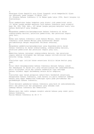 9.
Penetapan Ejaan Republik atau Ejaan Soewandi untuk memperbaiki Ejaan
van Ophuysen, pada tanggal 19 Maret 1947.
10. Kongres Bahasa Indonesia II di Medan pada tahun 1954. Hasil kongres ini
diantaranya:
a.
Saran pembentukan badan kompeten yang diakui oleh pemerintah untuk
(1) dalam jangka pendek menyusun tata bahasa Indonesia yang normatif
bagi SR, SLP, SLA, dsb., (2) dalam jangka panjang menyusun suatu tata
bahasa deskriptif yang lengkap.
b.
Mengadakan pembetulan/penyempurnaan bahasa Indonesia di dalam
undang-undang darurat, peraturan pemerintah, dan peraturan negara
yang lain.
c.
Bahwa asal bahasa Indonesia ialah bahasa Melayu. Dasar bahasa
Indonesia ialah bahasa Melayu yang disesuaikan dengan
pertumbuhannya dengan masyarakat keilmuan sekarang.
d.
Mengadakan pembetulan/penyempurnaan yang dipandang perlu dalam
bahasa Indonesia di dalam undang-undang, undang-undang darurat,
peraturan pemerintah dan peraturan negara yang lain.
e.
Memeriksa bahasa rancangan undang-undang darurat, dan peraturan
negara sebelum ditetapkan dan menjaga supaya istilah-istilah hukum
bersifat tetap, terang.
f.
Dianjurkan agar istilah hukum senantiasa ditulis dalam bentuk yang
sama.
g.
Untuk lebih menyempurnakan bahasa Indonesia menjadi bahasa ilmiah
dan kebudayaan di dalam arti yang seluas-luasnya dan sedalamdalamnya,
perlu diciptakan iklim dan suasana sedemikian rupa sehingga
bahasa tersebut dapat berkembang secara mulus sempurna.
h.
Dianjurkan agar dalam pergaulan sehari-hari hendaklah senantiasa
menggunakan bahasa Indonesia, oleh karena itu perlu dibentuk lembaga
bahasa yang dapat memberikan bimbingan nyata pada pertumbuhan dan
perkembangan bahasa Indonesia.
i.
Untuk menjamin pemakaian bahasa Indonesia yang baik di sekolahsekolah,
mesti ada penelitian dan pengawasan yang seksama oleh
Lembaga Bahasa Indonesia dan Pemerintah.
j.
Bahasa pers dan radio sedapat mungkin adalah bahasa yang resmi yaitu
bahasa Indonesia.
Kajian Bahasa Indonesia di SD 3- 9
 