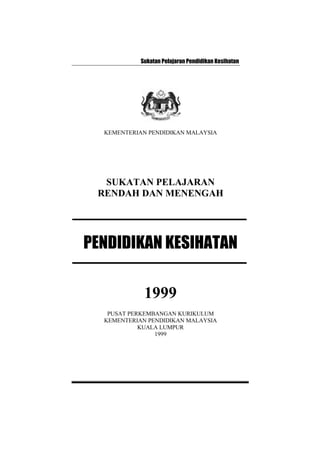 Sukatan Pelajaran Pendidikan Kesihatan
KEMENTERIAN PENDIDIKAN MALAYSIA
SUKATAN PELAJARAN
RENDAH DAN MENENGAH
PENDIDIKAN KESIHATAN
1999
PUSAT PERKEMBANGAN KURIKULUM
KEMENTERIAN PENDIDIKAN MALAYSIA
KUALA LUMPUR
1999
 