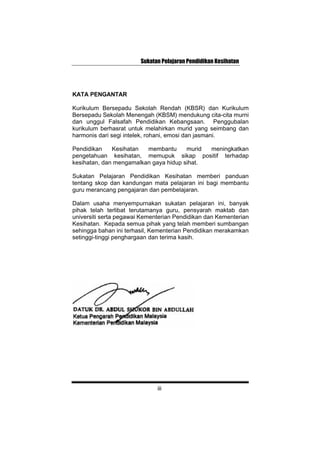 Sukatan Pelajaran Pendidikan Kesihatan
KATA PENGANTAR
Kurikulum Bersepadu Sekolah Rendah (KBSR) dan Kurikulum
Bersepadu Sekolah Menengah (KBSM) mendukung cita-cita murni
dan unggul Falsafah Pendidikan Kebangsaan. Penggubalan
kurikulum berhasrat untuk melahirkan murid yang seimbang dan
harmonis dari segi intelek, rohani, emosi dan jasmani.
Pendidikan Kesihatan membantu murid meningkatkan
pengetahuan kesihatan, memupuk sikap positif terhadap
kesihatan, dan mengamalkan gaya hidup sihat.
Sukatan Pelajaran Pendidikan Kesihatan memberi panduan
tentang skop dan kandungan mata pelajaran ini bagi membantu
guru merancang pengajaran dan pembelajaran.
Dalam usaha menyempurnakan sukatan pelajaran ini, banyak
pihak telah terlibat terutamanya guru, pensyarah maktab dan
universiti serta pegawai Kementerian Pendidikan dan Kementerian
Kesihatan. Kepada semua pihak yang telah memberi sumbangan
sehingga bahan ini terhasil, Kementerian Pendidikan merakamkan
setinggi-tinggi penghargaan dan terima kasih.
iii
 