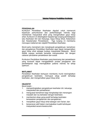 Sukatan Pelajaran Pendidikan Kesihatan
PENGENALAN
Kurikulum Pendidikan Kesihatan digubal untuk memenuhi
keperluan pertumbuhan dan perkembangan individu bagi
membentuk masyarakat sihat yang mengamalkan gaya hidup
sihat. Kurikulum ini dibahagikan kepada tiga tunjang pembelajaran
iaitu Kesihatan Diri dan Keluarga, Gaya Hidup Sihat, Kebersihan
dan Keselamatan Persekitaran. Tiga tunjang ini membantu
mencapai matlamat dan objektif Pendidikan Kesihatan.
Murid perlu memahami dan menghayati pengetahuan, kemahiran
dan pengalaman Pendidikan Kesihatan agar dapat mengamalkan
gaya hidup sihat sebagai budaya masyarakat Malaysia. Murid
dididik supaya sentiasa bersedia menyesuaikan diri dengan
cabaran perubahan persekitaran dan sosial.
Kurikulum Pendidikan Kesihatan yang terancang dan persekitaran
yang kondusif dapat menggalakkan proses pengajaran dan
pembelajaran bagi meningkatkan potensi individu ke tahap
optimum.
MATLAMAT
Pendidikan Kesihatan bertujuan membantu murid meningkatkan
pengetahuan kesihatan, memupuk sikap positif terhadap
kesihatan, dan mengamalkan gaya hidup sihat.
OBJEKTIF
Murid boleh :
1. mempertingkatkan pengetahuan kesihatan diri, keluarga,
masyarakat dan persekitaran;
2. menguasai kemahiran bagi menghadapi dan menangani
masalah dan isu berkaitan dengan kesihatan;
3. membentuk sikap yang positif terhadap kesihatan
berasaskan pengetahuan dan pengalaman;
4. menjadikan gaya hidup sihat sebagai rutin harian; dan
5. berperanan aktif dalam meningkatkan kualiti kehidupan
masyarakat secara keseluruhan.
1
 