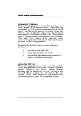 Sukatan Pelajaran Pendidikan Kesihatan
ORGANISASI KANDUNGAN
Kandungan mata pelajaran ini menekankan gaya hidup sihat
sesuai dengan ciri dan keperluan murid. Pendekatan yang
dicadangkan bagi mata pelajaran ini ialah pembelajaran melalui
aktiviti. Murid perlu diberi peluang mempelajari pengetahuan,
kemahiran dan nilai berkaitan dengan mata pelajaran dengan
melakukan aktiviti, eksperimen dan amalan rutin. Penyertaan aktif
setiap murid dalam kelas Pendidikan Kesihatan adalah diwajibkan.
Murid perlu diberi peluang untuk meluahkan emosi,
memperkembangkan proses mental dan membentuk perhubungan
yang sihat dalam suasana yang membina.
Pengalaman Pendidikan Kesihatan merangkumi tiga aspek
penting, iaitu:
i. Penglibatan murid secara aktif.
ii. Interaksi yang membina dan kreatif.
iii. Penyimpanan rekod kegiatan murid sebagai bukti
bahawa pembelajaran telah berlaku.
KEMAHIRAN BERFIKIR
Murid perlu menguasai kemahiran berfikir secara kritis, kreatif dan
inovatif. Kemahiran berfikir yang terdapat dalam mata pelajaran ini
termasuk membanding dan membeza, meneliti bahagian-
bahagian kecil dan keseluruhan, menyusun mengikut urutan,
membuat inferens, menjana dan menghasilkan idea, dan
mencipta analogi. Mata pelajaran ini juga mendidik murid
membuat keputusan yang bijak dan menyelesaikan masalah.
2
 
