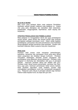 Sukatan Pelajaran Pendidikan Kesihatan
NILAI-NILAI MURNI
Nilai murni yang terdapat dalam mata pelajaran Pendidikan
Kesihatan selaras dengan matlamat mata pelajaran ini. Antara
nilai yang perlu diterapkan dan diamalkan ialah kebersihan,
keselamatan, tanggungjawab, keprihatinan, kasih sayang dan
kerjasama.
STRATEGI PENGAJARAN DAN PEMBELAJARAN
Mata pelajaran ini menggalakkan teknik dan gaya pembelajaran
secara kendiri, akses kendiri dan terarah kendiri bagi tumpuan
peningkatan pelbagai kecerdasan murid. Dalam setiap kegiatan
pembelajaran, pemupukan nilai serta pemahaman unsur kesihatan
dihubungkaitkan dengan kemahiran asas kesihatan. Amalan rutin
kesihatan dilakukan dalam suasana riang dan meyakinkan.
PENILAIAN
Penilaian ialah proses untuk mengesan perkembangan,
kebolehan, kemahuan dan pencapaian murid yang perlu dibuat
dalam pergerakan dan dikaitkan dengan kurikulum. Penilaian
merupakan sebahagian daripada proses pengajaran dan
pembelajaran yang dijalankan secara berterusan. Penilaian mata
pelajaran ini dirancang dan dikendalikan oleh guru di peringkat
sekolah. Instrumen penilaian dibina dan ditadbir oleh guru.
Penilaian boleh dibuat secara pemerhatian, penulisan dan lisan.
Guru juga perlu membuat pemeriksaan fizikal secara berkala.
Hasil penilaian digunakan untuk tindakan susulan bagi
meningkatkan pembelajaran murid dan memperbaiki pengajaran
guru. Pelaporan perlu dibuat di peringkat sekolah bagi memberi
maklum balas kepada murid, ibu bapa dan guru lain.
3
 