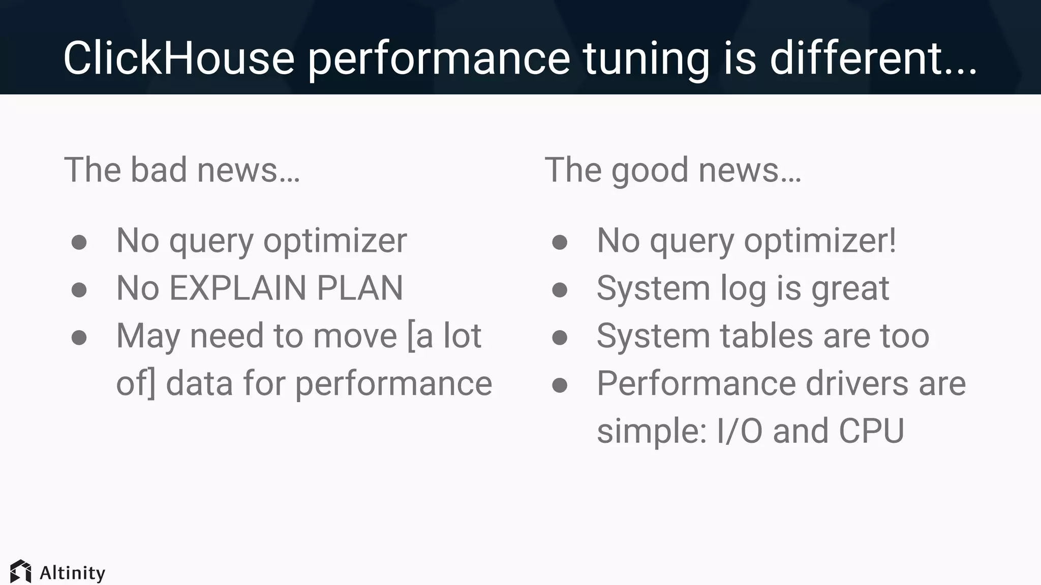 ClickHouse performance tuning is different...
The bad news…
● No query optimizer
● No EXPLAIN PLAN
● May need to move [a lot
of] data for performance
The good news…
● No query optimizer!
● System log is great
● System tables are too
● Performance drivers are
simple: I/O and CPU
 