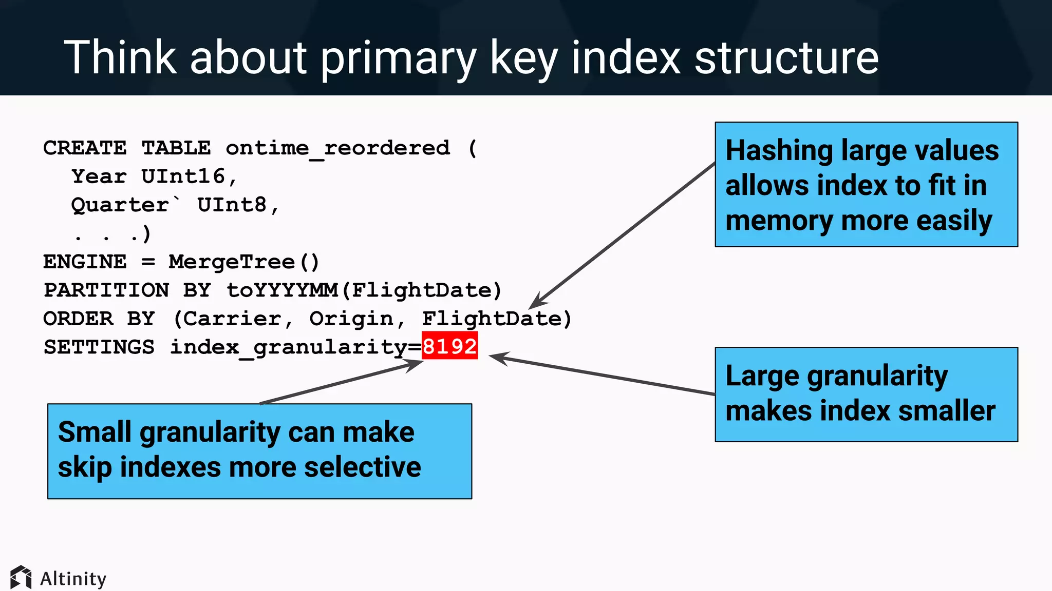 Think about primary key index structure
CREATE TABLE ontime_reordered (
Year UInt16,
Quarter` UInt8,
. . .)
ENGINE = MergeTree()
PARTITION BY toYYYYMM(FlightDate)
ORDER BY (Carrier, Origin, FlightDate)
SETTINGS index_granularity=8192
Hashing large values
allows index to ﬁt in
memory more easily
Large granularity
makes index smaller
Small granularity can make
skip indexes more selective
 